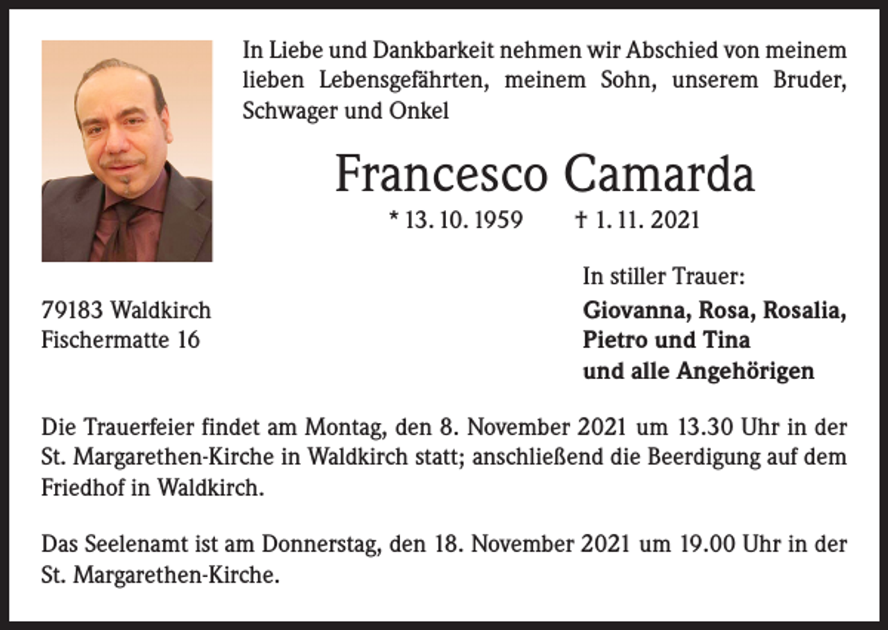 <p>In Liebe und Dankbarkeit nehmen wir Abschied von meinem<br />lieben Lebensgefährten, meinem Sohn, unserem Bruder,<br />Schwager und Onkel</p><p>Francesco Camarda<br />* 13. 10. 1959 † 1. 11. 2021</p><p>79183 Waldkirch<br />Fischermatte 16</p><p>In stiller Trauer:<br />Giovanna, Rosa, Rosalia,<br />Pietro und Tina<br />und alle Angehörigen</p><p>Die Trauerfeier findet am Montag, den 8. November 2021 um 13.30 Uhr in der<br />St. Margarethen-Kirche in Waldkirch statt; anschließend die Beerdigung auf dem<br />Friedhof in Waldkirch.<br />Das Seelenamt ist am Donnerstag, den 18. November 2021 um 19.00 Uhr in der<br />St. Margarethen-Kirche.</p>