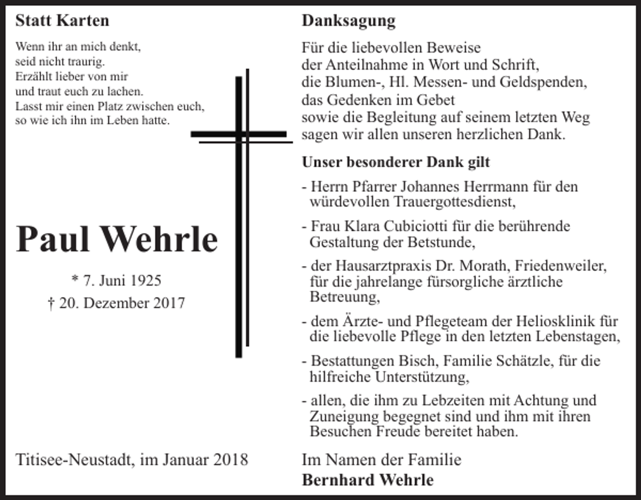 <p>Statt<br />St<br />att Karten<br />K a rt e n</p><p>DDanksagung<br />a n ks a g u n g</p><p>We n n i hrihra nan mimich<br />Wenn<br />c h d edenkt,<br />n kt,<br />traurig.<br />sseid<br />ei d nicht<br />ni c ht tr<br />a uri g.<br />Er<br />z ä hlt lilieber<br />e b er vvon<br />o n mir<br />mir<br />Erzählt<br />uund<br />n d trtraut<br />a ut eeuch<br />u c h zzu<br />u llachen.<br />a c h e n.<br />Platz<br />LLasst<br />asst mir<br />mir eieinen<br />n e n Pl<br />at z zzwischen<br />wi s c h e n euch,<br />e u c h,<br />ssoo wie<br />wi e iich<br />c h iihn<br />h n iimm Leben<br />L e b e n hatte.<br />h att e.</p><p>die<br />FFür<br />ür di<br />e liliebevollen<br />e b e v oll e n Beweise<br />B e w e is e<br />dder<br />er Anteilnahme<br />A nt eil n a h m e iin<br />n Wort<br />W ort uund<br />n d Schrift,<br />S c hrift,<br />die<br />di<br />e Blumen-,<br />Bl u m e n-, Hl.<br />Hl. MessenM ess e n - und<br />u n d Geldspenden,<br />G el ds p e n d e n,<br />ddas<br />as Gedenken<br />G e d e n k e n iim<br />m Gebet<br />G e b et<br />ssowie<br />o wi e die<br />di e Begleitung<br />B e gl eit u n g auf<br />a uf sseinem<br />ei n e m lletzten<br />et zt e n Weg<br />We g<br />ssagen<br />a g e n wir<br />wir allen<br />all e n unseren<br />u ns er e n herzlichen<br />h er zli c h e n Dank.<br />D a n k.</p><p>PPaul<br />a ul Wehrle<br />We h rl e<br />** 7.<br />u ni 11<br />7. JJuni<br />0. Dezember<br />D e z e m b er 22<br />†† 220.</p><p>Titisee-Neustadt,<br />Titis<br />e e- N e ust a dt, i im<br />m JJanuar<br />a n u ar</p><p>UUnser<br />ns e r bbesonderer<br />es o n d e r e r DDank<br />a n k gilt<br />gilt<br />- Herrn<br />H err n Pfarrer<br />Pf arr er Johannes<br />J o h a n n es HHerrmann<br />err m a n n f für<br />ür dden<br />en<br />wwürdevollen<br />ür d e v oll e n TrTrauergottesdienst,<br />a u er g ott es di e nst,<br />- Frau<br />Fr a u Klara<br />Kl ar a Cubiciotti<br />C u bi ci otti ffür<br />ür die<br />di e berührende<br />b er ü hr e n d e<br />GGestaltung<br />est alt u n g dder<br />er BBetstunde,<br />etst u n d e ,<br />- der<br />d er Hausarztpraxis<br />H a us ar zt pr a xis Dr.<br />Dr. Morath,<br />Mor at h, Friedenweiler,<br />Fri e d e n w eil er,<br />ffür<br />ür die<br />di e jjahrelange<br />a hr el a n g e ffürsorgliche<br />ürs or gli c h e ärztliche<br />är ztli c h e<br />BBetreuung,<br />etr e u u n g,<br />- dem<br />d e m ÄrzteÄr zt e- und<br />u n d Pflegeteam<br />Pfl e g et ea m der<br />d er Heliosklinik<br />H eli os kli ni k ffür<br />ür<br />die<br />di<br />e liliebevolle<br />e b e v oll e Pflege<br />Pfl e g e iin<br />n dden<br />e n lletzten<br />et zt e n Lebenstagen,<br />L e b e nst a g e n,<br />- Bestattungen<br />B est att u n g e n Bisch,<br />Bis c h, Familie<br />F a mili e Schätzle,<br />S c h ät zl e, für<br />f ür die<br />di e<br />hilfreiche<br />hilfr<br />ei c h e Unterstützung,<br />U nt erst üt z u n g,<br />- allen,<br />all e n, die<br />di e iihm<br />h m zu<br />z u Lebzeiten<br />L e b z eit e n mit<br />mit Achtung<br />A c ht u n g und<br />und<br />ZZuneigung<br />u n ei g u n g bbegegnet<br />e g e g n et sisind<br />n d und<br />u n d ihm<br />i h m mit<br />mit ihren<br />i hr e n<br />Freude<br />BBesuchen<br />es u c h e n Fr<br />e u d e bbereitet<br />er eit et haben.<br />h a b e n.</p><p>IImm Namen<br />N a m e n der<br />d er Familie<br />F a mili e<br />BBernhard<br />e r n h a r d Wehrle<br />We h rl e</p>