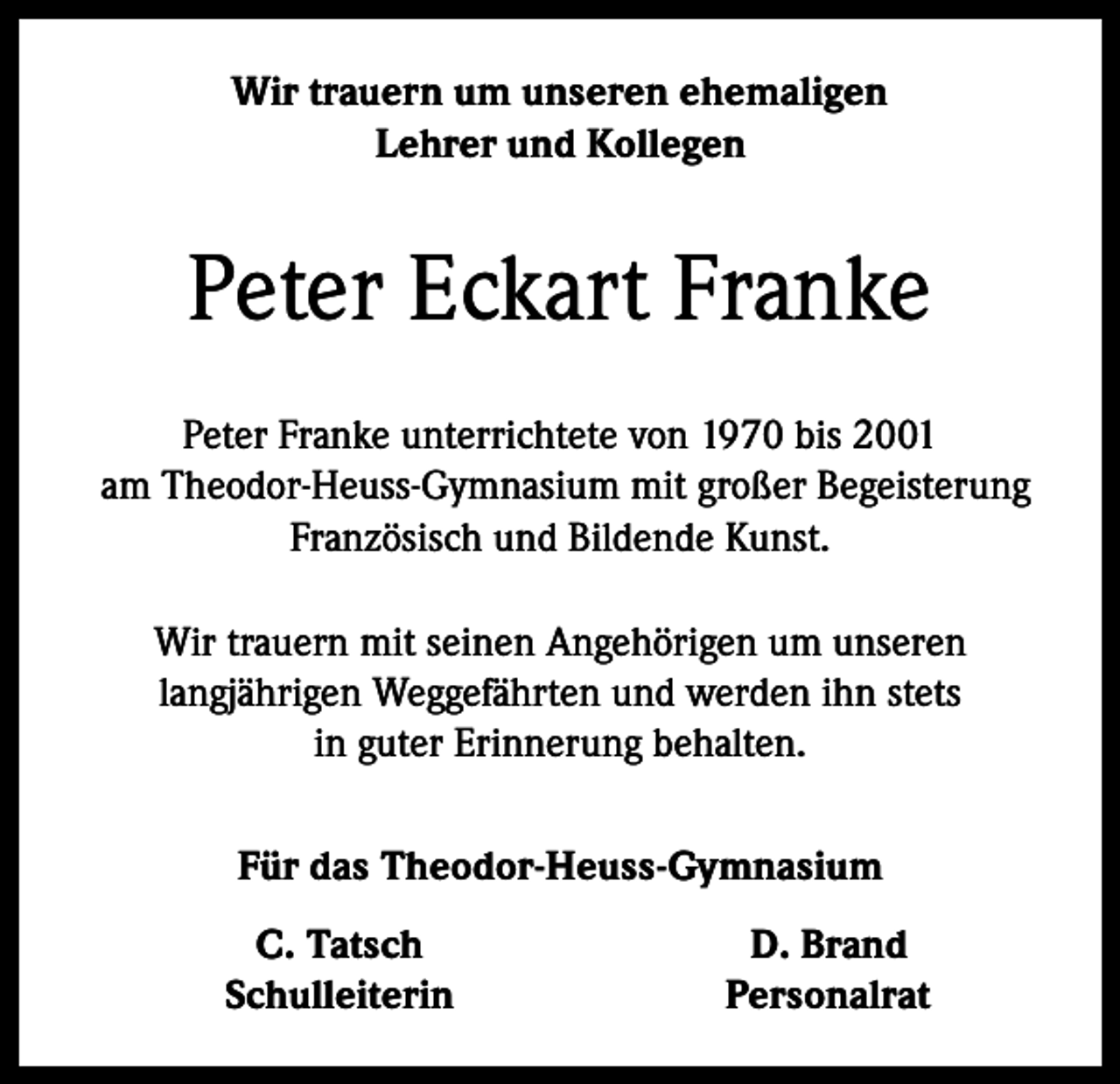 <p>Wir trauern um unseren ehemaligen<br />Lehrer und Kollegen</p><p>Peter Eckart Franke<br />Peter Franke unterrichtete von 1970 bis 2001<br />am Theodor-Heuss-­Gymnasium mit großer Begeisterung<br />Französisch und Bildende Kunst.<br />Wir trauern mit seinen Angehörigen um unseren<br />langjährigen Weggefährten und werden ihn stets<br />in guter Erinnerung behalten.<br />Für das Theodor-Heuss-Gymnasium</p><p>C. Tatsch<br />Schulleiterin</p><p>D. Brand<br />Personalrat</p>