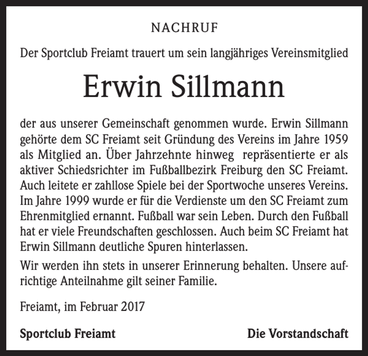 <p>NACHRUF<br />Der Sportclub Freiamt trauert um sein langjähriges Vereinsmitglied</p><p>Erwin Sillmann<br />der aus unserer Gemeinschaft genommen wurde. Erwin Sillmann<br />gehörte dem SC Freiamt seit Gründung des Vereins im Jahre 1959<br />als Mitglied an. Über Jahrzehnte hinweg repräsentierte er als<br />aktiver Schiedsrichter im Fußballbezirk Freiburg den SC Freiamt.<br />Auch leitete er zahllose Spiele bei der Sportwoche unseres Vereins.<br />Im Jahre 1999 wurde er für die Verdienste um den SC Freiamt zum<br />Ehrenmitglied ernannt. Fußball war sein Leben. Durch den Fußball<br />hat er viele Freundschaften geschlossen. Auch beim SC Freiamt hat<br />Erwin Sillmann deutliche Spuren hinterlassen.<br />Wir werden ihn stets in unserer Erinnerung behalten. Unsere aufrichtige Anteilnahme gilt seiner Familie.<br />Freiamt, im Februar 2017<br />Sportclub Freiamt</p><p>Die Vorstandschaft</p>