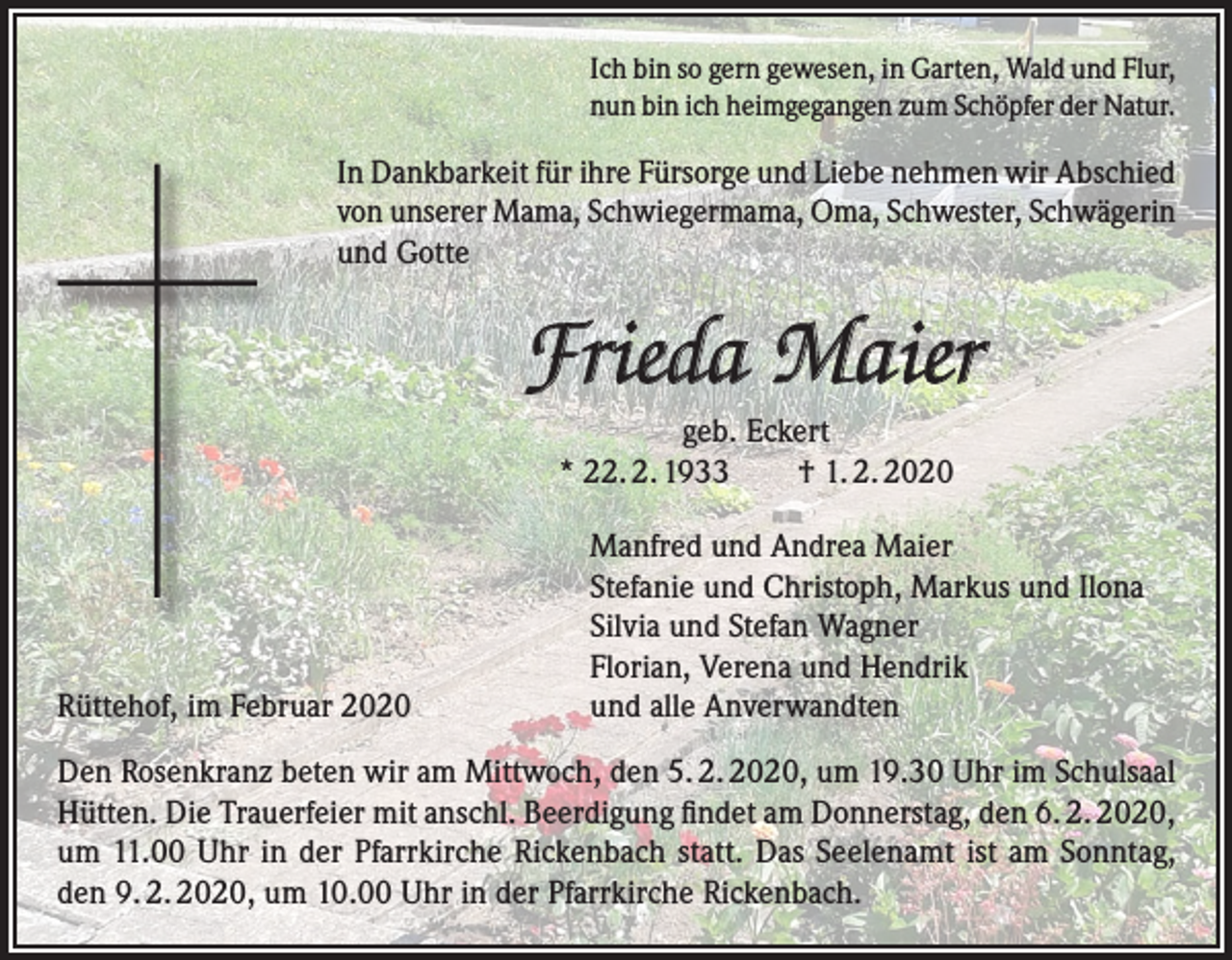 <p>Ich bin so gern gewesen, in Garten, Wald und Flur,<br />nun bin ich heimgegangen zum Schöpfer der Natur.</p><p>In Dankbarkeit für ihre Fürsorge und Liebe nehmen wir Abschied<br />von unserer Mama, Schwiegermama, Oma, Schwester, Schwägerin<br />und Gotte</p><p>Frieda Maier<br />geb. Eckert<br />* 22. 2. 1933 † 1. 2. 2020</p><p>Rüttehof, im Februar 2020</p><p>Manfred und Andrea Maier<br />Stefanie und Christoph, Markus und Ilona<br />Silvia und Stefan Wagner<br />Florian, Verena und Hendrik<br />und alle Anverwandten</p><p>Den Rosenkranz beten wir am Mittwoch, den 5. 2. 2020, um 19.30 Uhr im Schulsaal<br />Hütten. Die Trauerfeier mit anschl. Beerdigung findet am Donnerstag, den 6. 2. 2020,<br />um 11.00 Uhr in der Pfarrkirche Rickenbach statt. Das Seelenamt ist am Sonntag,<br />den 9. 2. 2020, um 10.00 Uhr in der Pfarrkirche Rickenbach.</p>