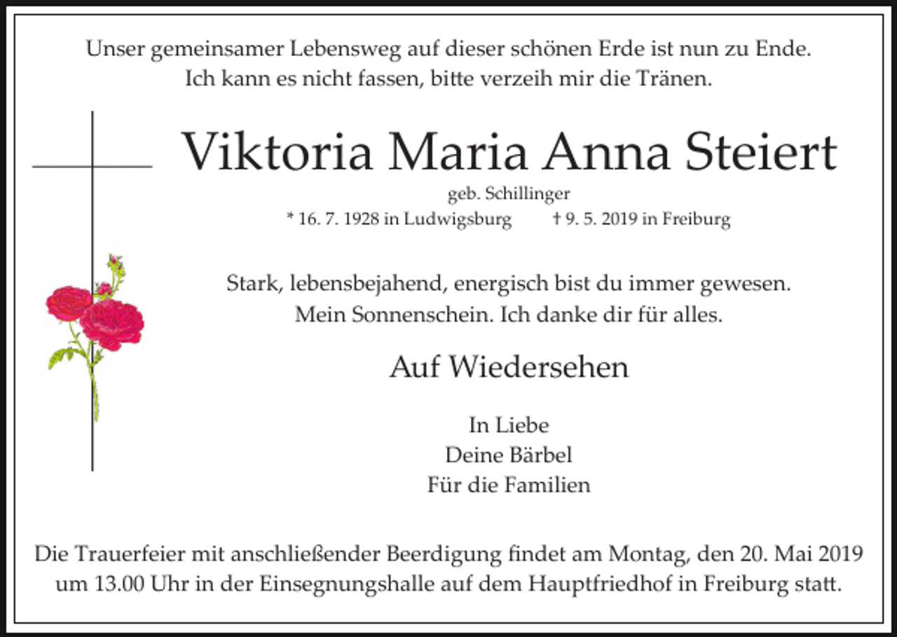 <p>Unser gemeinsamer Lebensweg auf dieser schönen Erde ist nun zu Ende.<br />Ich kann es nicht fassen, bi�e verzeih mir die Tränen.</p><p>Viktoria Maria Anna Steiert<br />geb. Schillinger<br />* 16. 7. 1928 in Ludwigsburg<br />† 9. 5. 2019 in Freiburg</p><p>Stark, lebensbejahend, energisch bist du immer gewesen.<br />Mein Sonnenschein. Ich danke dir für alles.</p><p>Auf Wiedersehen<br />In Liebe<br />Deine Bärbel<br />Für die Familien<br />Die Trauerfeier mit anschließender Beerdigung ﬁndet am Montag, den 20. Mai 2019<br />um 13.00 Uhr in der Einsegnungshalle auf dem Hauptfriedhof in Freiburg sta�.</p>