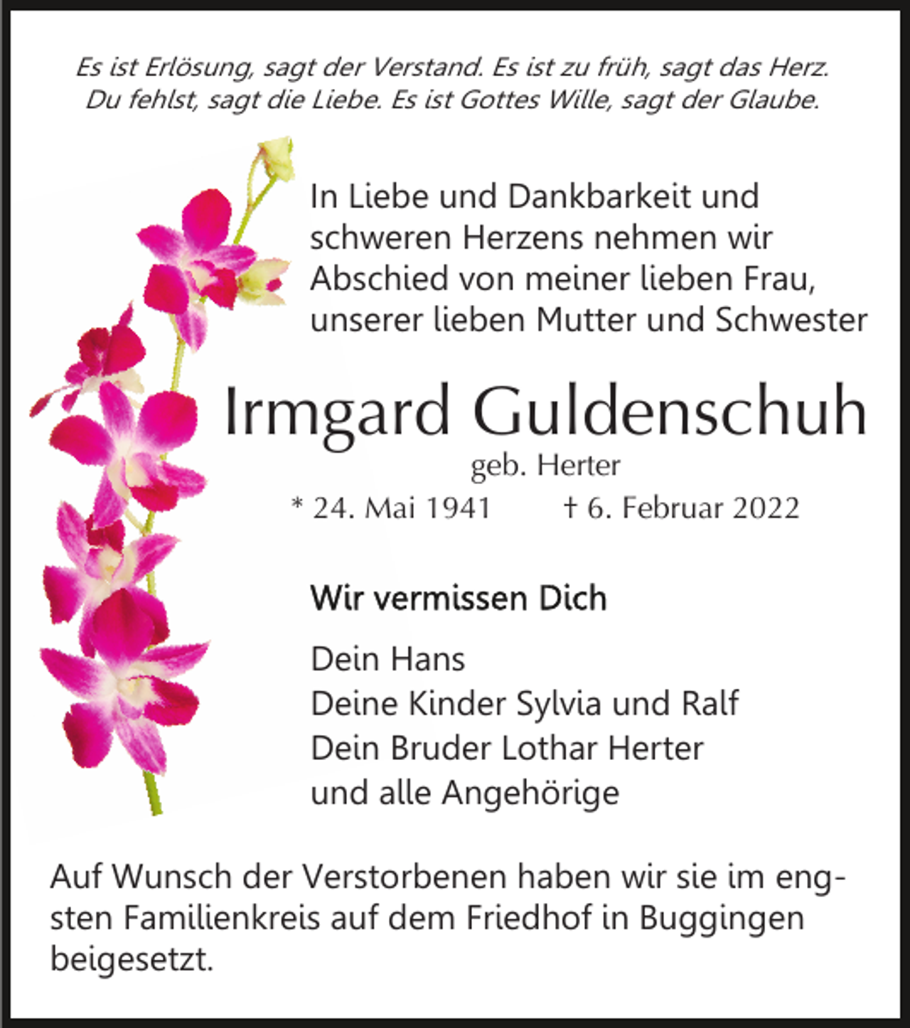 <p>Es ist Erlösung, sagt der Verstand. Es ist zu früh, sagt das Herz.<br />Du fehlst, sagt die Liebe. Es ist Gottes Wille, sagt der Glaube.</p><p>In Liebe und Dankbarkeit und<br />schweren Herzens nehmen wir<br />Abschied von meiner lieben Frau,<br />unserer lieben Mutter und Schwester</p><p>Irmgard Guldenschuh<br />geb. Herter<br />* 24. Mai 1941<br />† 6. Februar 2022</p><p>Dein Hans<br />Deine Kinder Sylvia und Ralf<br />Dein Bruder Lothar Herter<br />und alle Angehörige<br />Auf Wunsch der Verstorbenen haben wir sie im engsten Familienkreis auf dem Friedhof in Buggingen<br />beigesetzt.</p>