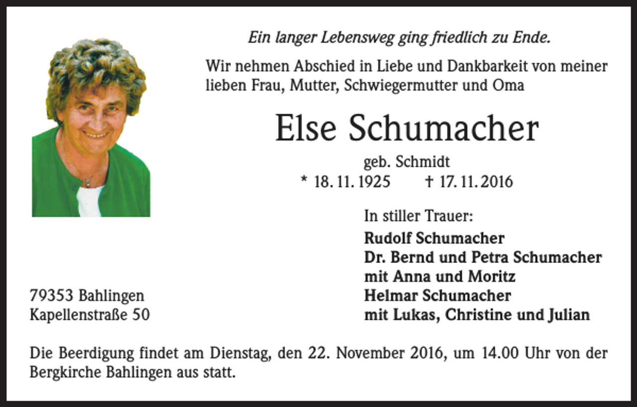 <p>Ein langer Lebensweg ging friedlich zu Ende.<br />Wir nehmen Abschied in Liebe und Dankbarkeit von meiner<br />lieben Frau, Mutter, Schwiegermutter und Oma</p><p>Else Schumacher<br />geb. Schmidt<br />* 18. 11. 1925 † 17. 11. 2016</p><p>79353 Bahlingen<br />Kapellenstraße 50</p><p>In stiller Trauer:<br />Rudolf Schumacher<br />Dr. Bernd und Petra Schumacher<br />mit Anna und Moritz<br />Helmar Schumacher<br />mit Lukas, Christine und Julian</p><p>Die Beerdigung findet am Dienstag, den 22. November 2016, um 14.00 Uhr von der<br />Bergkirche Bahlingen aus statt.</p>