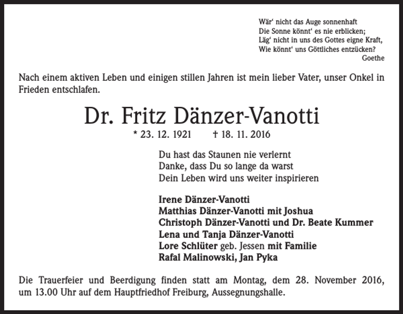 <p>Wär‘ nicht das Auge sonnenhaft<br />Die Sonne könnt‘ es nie erblicken;<br />Läg‘ nicht in uns des Gottes eigne Kraft,<br />Wie könnt‘ uns Göttliches entzücken?</p><p>Goethe</p><p>Nach einem aktiven Leben und einigen stillen Jahren ist mein lieber Vater, unser Onkel in<br />Frieden entschlafen.</p><p>Dr. Fritz Dänzer-Vanotti<br />* 23. 12. 1921 † 18. 11. 2016</p><p>Du hast das Staunen nie verlernt<br />Danke, dass Du so lange da warst<br />Dein Leben wird uns weiter inspirieren<br />Irene Dänzer-Vanotti<br />Matthias Dänzer-Vanotti mit Joshua<br />Christoph Dänzer-Vanotti und Dr. Beate Kummer<br />Lena und Tanja Dänzer-Vanotti<br />Lore Schlüter geb. Jessen mit Familie<br />Rafal Malinowski, Jan Pyka<br />Die Trauerfeier und Beerdigung finden statt am Montag, dem 28. November 2016,<br />um 13.00 Uhr auf dem Hauptfriedhof Freiburg, Aussegnungshalle.</p>