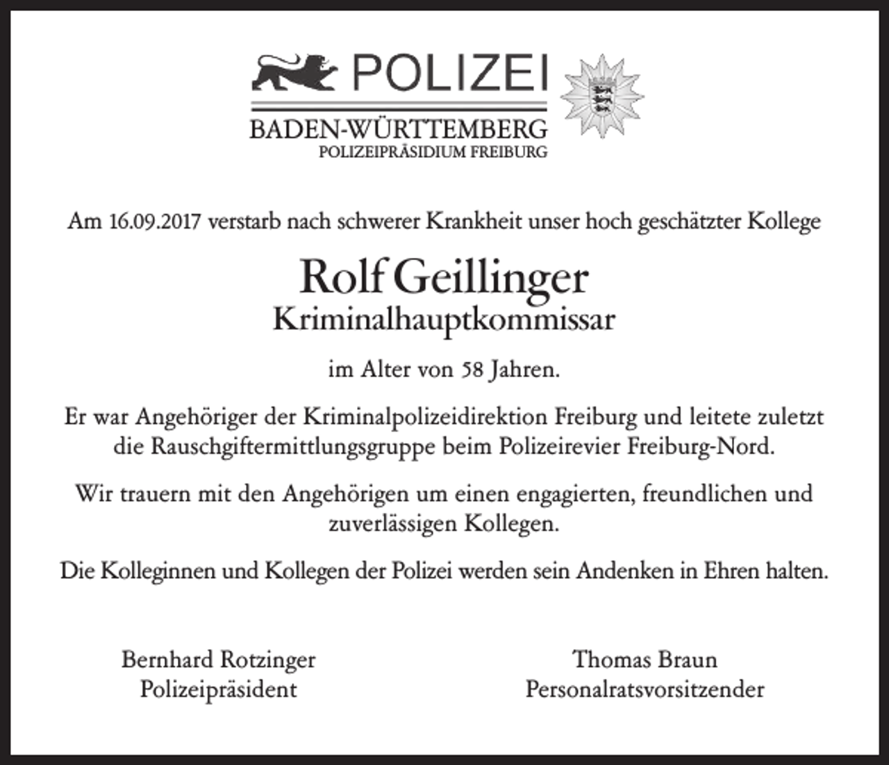<p>BBADEN-WÜRTTEMBERG<br />A D E N- W Ü R T T E M B E R G<br />PPOLIZEIPRÄSIDIUM<br />O LI Z EI P R Ä SI DI U M F FREIBURG<br />R EI B U R G</p><p>AAm<br />m 16.09.2017<br />16.09.2017verstar<br />verstarb<br />b nacnach<br />h sc hschwerer<br />werer KraKrankheit<br />nk heit u nserunser<br />h oc hhoch<br />gesc hätzter<br />geschätzter<br />K ollegeKollege</p><p>RRolf<br />olf Geilli<br />Geillinger<br />n ger</p><p>Kriminalhauptkommissar<br />Kri<br />mi nal ha u pt k o m missar<br />iimm Alter<br />Alter vvon<br />o n 55 JaJahren.<br />hre n.<br />Er<br />Er war<br />war AAngehöriger<br />nge h öriger derderKriKriminalpolizeidirektion<br />mi nal p olizei dire kti o n Frei Freiburg<br />b urg u n d leitete<br />und leitete<br />z uletztzuletzt<br />die<br />die Rauschgiftermittlungsgruppe<br />Ra usc hgifter mittl u ngsgr u p pe beibeim<br />m P olizeirevier<br />Polizeirevier<br />Frei bFreiburg-Nord.<br />urg- N or d.<br />Wir<br />Wirtratrauern<br />uer n mitmit<br />de den<br />n A nge<br />Angehörigen<br />h örige n u m um<br />ei neeinen<br />n e ngagierte<br />engagierten,<br />n, fre u n dlic<br />freundlichen<br />he n u n d und<br />zuverlässigen<br />z uverlässige n KKollegen.<br />ollege n.<br />Die<br />Die KKolleginnen<br />ollegi n ne n u nund<br />d K ollege<br />Kollegen<br />n der der<br />Polizei<br />Polizei<br />wer de<br />werden<br />n sei n sein<br />A n deAndenken<br />nke n i n E hreinn Ehren<br />halte n. halten.<br />Bernhard<br />Ber n har d RRotzinger<br />otzi nger<br />PPolizeipräsident<br />olizei präsi de nt</p><p>TThomas<br />h o mas Bra<br />Braun<br />un<br />Pers<br />Personalratsvorsitzender<br />o nalratsv orsitze n der</p>