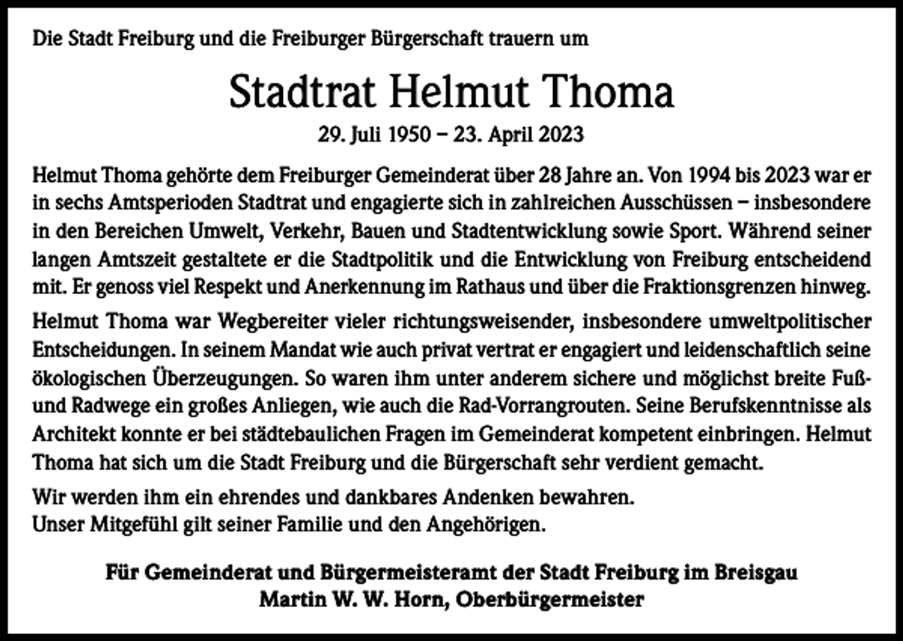<p>Die Stadt Freiburg und die Freiburger Bürgerschaft trauern um</p><p>Stadtrat Helmut Thoma<br />29. Juli 1950 – 23. April 2023<br />Helmut Thoma gehörte dem Freiburger Gemeinderat über 28 Jahre an. Von 1994 bis 2023 war er<br />in sechs Amtsperioden Stadtrat und engagierte sich in zahlreichen Ausschüssen – insbesondere<br />in den Bereichen Umwelt, Verkehr, Bauen und Stadtentwicklung sowie Sport. Während seiner<br />langen Amtszeit gestaltete er die Stadtpolitik und die Entwicklung von Freiburg entscheidend<br />mit. Er genoss viel Respekt und Anerkennung im Rathaus und über die Fraktionsgrenzen hinweg.<br />Helmut Thoma war Wegbereiter vieler richtungsweisender, insbesondere umweltpolitischer<br />­Entscheidungen. In seinem Mandat wie auch privat vertrat er engagiert und leidenschaftlich seine<br />ökologischen Überzeugungen. So waren ihm unter anderem sichere und möglichst breite Fußund Radwege ein großes Anliegen, wie auch die Rad-Vorrangrouten. Seine Berufskenntnisse als<br />Architekt konnte er bei städtebaulichen Fragen im Gemeinderat kompetent einbringen. Helmut<br />Thoma hat sich um die Stadt Freiburg und die Bürgerschaft sehr verdient gemacht.<br />Wir werden ihm ein ehrendes und dankbares Andenken bewahren.<br />Unser Mitgefühl gilt seiner Familie und den Angehörigen.<br />Für Gemeinderat und Bürgermeisteramt der Stadt Freiburg im Breisgau<br />Martin W. W. Horn, Oberbürgermeister</p>