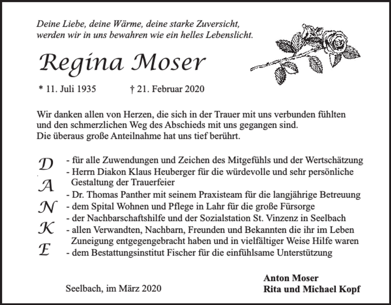 <p>Deine Liebe, deine Wärme, deine starke Zuversicht,<br />werden wir in uns bewahren wie ein helles Lebenslicht.</p><p>Regina Moser<br />* 11. Juli 1935</p><p>† 21. Februar 2020</p><p>Wir danken allen von Herzen, die sich in der Trauer mit uns verbunden fühlten<br />und den schmerzlichen Weg des Abschieds mit uns gegangen sind.<br />Die überaus große Anteilnahme hat uns tief berührt.</p><p>D<br />A<br />N<br />K<br />E<br />#</p><p>- für alle Zuwendungen und Zeichen des Mitgefühls und der Wertschätzung<br />- Herrn Diakon Klaus Heuberger für die würdevolle und sehr persönliche<br />Gestaltung der Trauerfeier<br />- Dr. Thomas Panther mit seinem Praxisteam für die langjährige Betreuung<br />- dem Spital Wohnen und Pflege in Lahr für die große Fürsorge<br />- der Nachbarschaftshilfe und der Sozialstation St. Vinzenz in Seelbach<br />- allen Verwandten, Nachbarn, Freunden und Bekannten die ihr im Leben<br />Zuneigung entgegengebracht haben und in vielfältiger Weise Hilfe waren<br />- dem Bestattungsinstitut Fischer für die einfühlsame Unterstützung<br />Seelbach, im März 2020</p><p>Anton Moser<br />Rita und Michael Kopf</p>