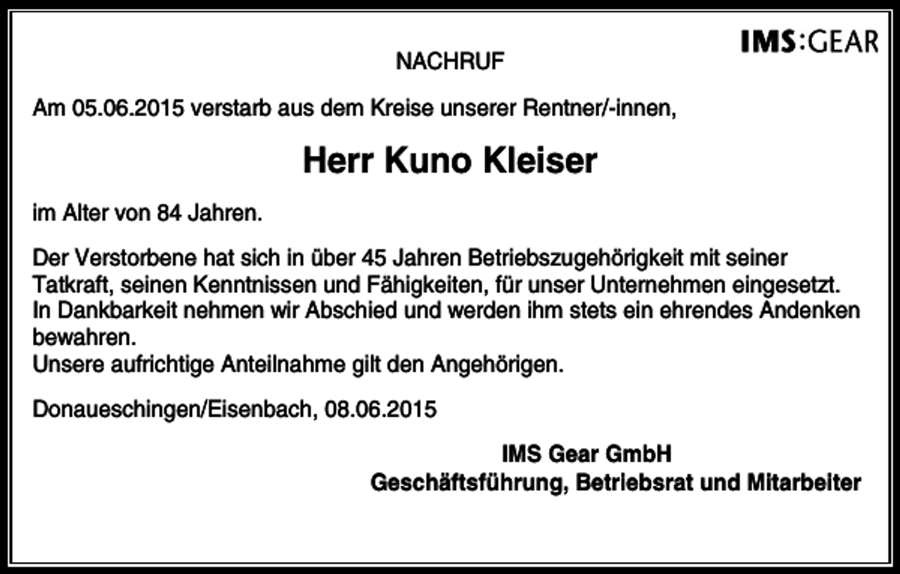 <p>NACHRUF<br />Am 05.06.2015 verstarb aus dem Kreise unserer Rentner/-innen,</p><p>Herr Kuno Kleiser<br />im Alter von 84 Jahren.<br />Der Verstorbene hat sich in über 45 Jahren Betriebszugehörigkeit mit seiner<br />Tatkraft, seinen Kenntnissen und Fähigkeiten, für unser Unternehmen eingesetzt.<br />In Dankbarkeit nehmen wir Abschied und werden ihm stets ein ehrendes Andenken<br />bewahren.<br />Unsere aufrichtige Anteilnahme gilt den Angehörigen.<br />Donaueschingen/Eisenbach, 08.06.2015<br />IMS Gear GmbH<br />Geschäftsführung, Betriebsrat und Mitarbeiter</p>