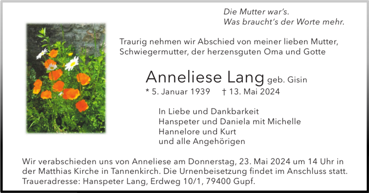 <p>Die Mutter war’s.<br />Was braucht‘s der Worte mehr.<br />Traurig nehmen wir Abschied von meiner lieben Mutter,<br />Schwiegermutter, der herzensguten Oma und Gotte</p><p>Anneliese Lang geb. Gisin<br />* 5. Januar 1939</p><p>† 13. Mai 2024</p><p>In Liebe und Dankbarkeit<br />Hanspeter und Daniela mit Michelle<br />Hannelore und Kurt<br />und alle Angehörigen<br />Wir verabschieden uns von Anneliese am Donnerstag, 23. Mai 2024 um 14 Uhr in<br />der Matthias Kirche in Tannenkirch. Die Urnenbeisetzung findet im Anschluss statt.<br />Traueradresse: Hanspeter Lang, Erdweg 10/1, 79400 Gupf.</p>