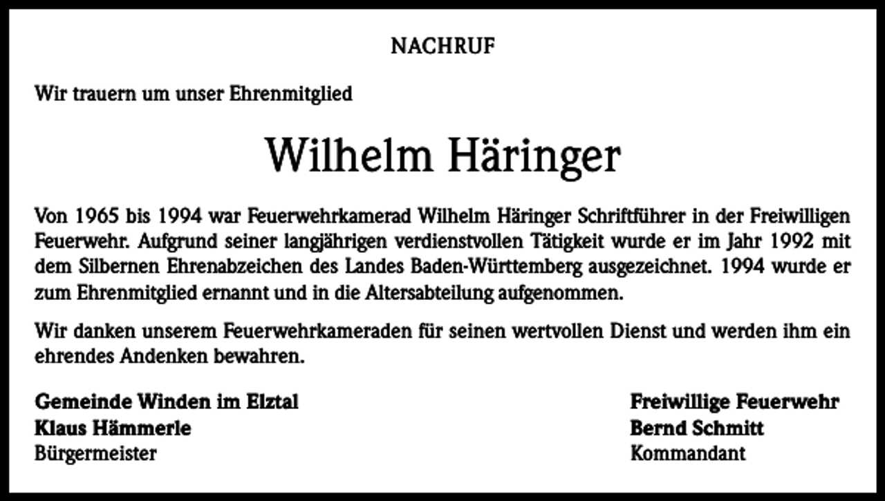 <p>NACHRUF<br />Wir trauern um unser Ehrenmitglied</p><p>Wilhelm Häringer<br />Von 1965 bis 1994 war Feuerwehrkamerad Wilhelm Häringer Schriftführer in der Freiwilligen<br />Feuerwehr. Aufgrund seiner langjährigen verdienstvollen Tätigkeit wurde er im Jahr 1992 mit<br />dem Silbernen Ehrenabzeichen des Landes Baden-Württemberg ausgezeichnet. 1994 wurde er<br />zum Ehrenmitglied ernannt und in die Altersabteilung aufgenommen.<br />Wir danken unserem Feuerwehrkameraden für seinen wertvollen Dienst und werden ihm ein<br />ehrendes Andenken bewahren.<br />Gemeinde Winden im Elztal<br />Freiwillige Feuerwehr<br />Klaus Hämmerle<br />Bernd Schmitt<br />Bürgermeister Kommandant</p>