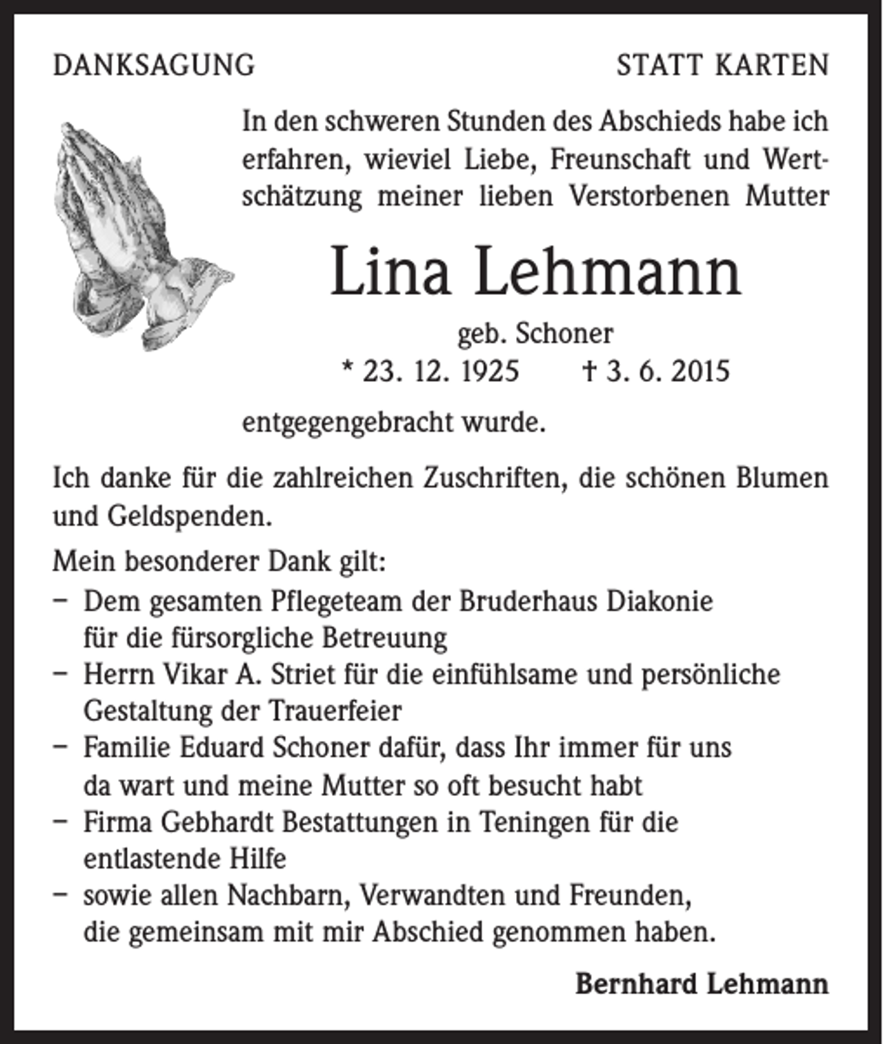 <p>DANKSAGUNG</p><p>STATT KARTEN</p><p>In den schweren Stunden des Abschieds habe ich<br />erfahren, wieviel Liebe, Freunschaft und Wertschätzung meiner lieben Verstorbenen Mutter</p><p>Lina Lehmann<br />geb. Schoner<br />* 23. 12. 1925 † 3. 6. 2015<br />entgegengebracht wurde.<br />Ich danke für die zahlreichen Zuschriften, die schönen Blumen<br />und Geldspenden.<br />Mein besonderer Dank gilt:<br />– Dem gesamten Pflegeteam der Bruderhaus Diakonie<br />für die fürsorgliche Betreuung<br />– Herrn Vikar A. Striet für die einfühlsame und persönliche<br />Gestaltung der Trauerfeier<br />– Familie Eduard Schoner dafür, dass Ihr immer für uns<br />da wart und meine Mutter so oft besucht habt<br />– Firma Gebhardt Bestattungen in Teningen für die<br />entlastende Hilfe<br />– sowie allen Nachbarn, Verwandten und Freunden,<br />die gemeinsam mit mir Abschied genommen haben.<br />Bernhard Lehmann</p>