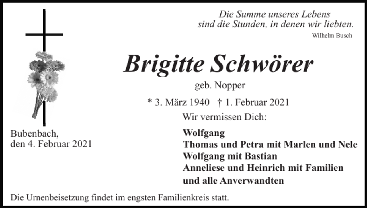 <p>Die Summe unseres Lebens<br />sind die Stunden, in denen wir liebten.<br />Wilhelm Busch</p><p>Brigitte Schwörer<br />geb. Nopper<br />* 3. März 1940 † 1. Februar 2021<br />Wir vermissen Dich:<br />Bubenbach,<br />den 4. Februar 2021</p><p>Wolfgang<br />Thomas und Petra mit Marlen und Nele<br />Wolfgang mit Bastian<br />Anneliese und Heinrich mit Familien<br />und alle Anverwandten</p><p>Die Urnenbeisetzung findet im engsten Familienkreis statt.</p>