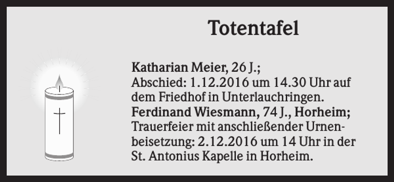 <p>Totentafel<br />Katharian Meier, 26 J.;<br />Abschied: 1.12.2016 um 14.30 Uhr auf<br />dem Friedhof in Unterlauchringen.<br />Ferdinand Wiesmann, 74 J., Horheim;<br />Trauerfeier mit anschließender Urnenbeisetzung: 2.12.2016 um 14 Uhr in der<br />St. Antonius Kapelle in Horheim.</p>