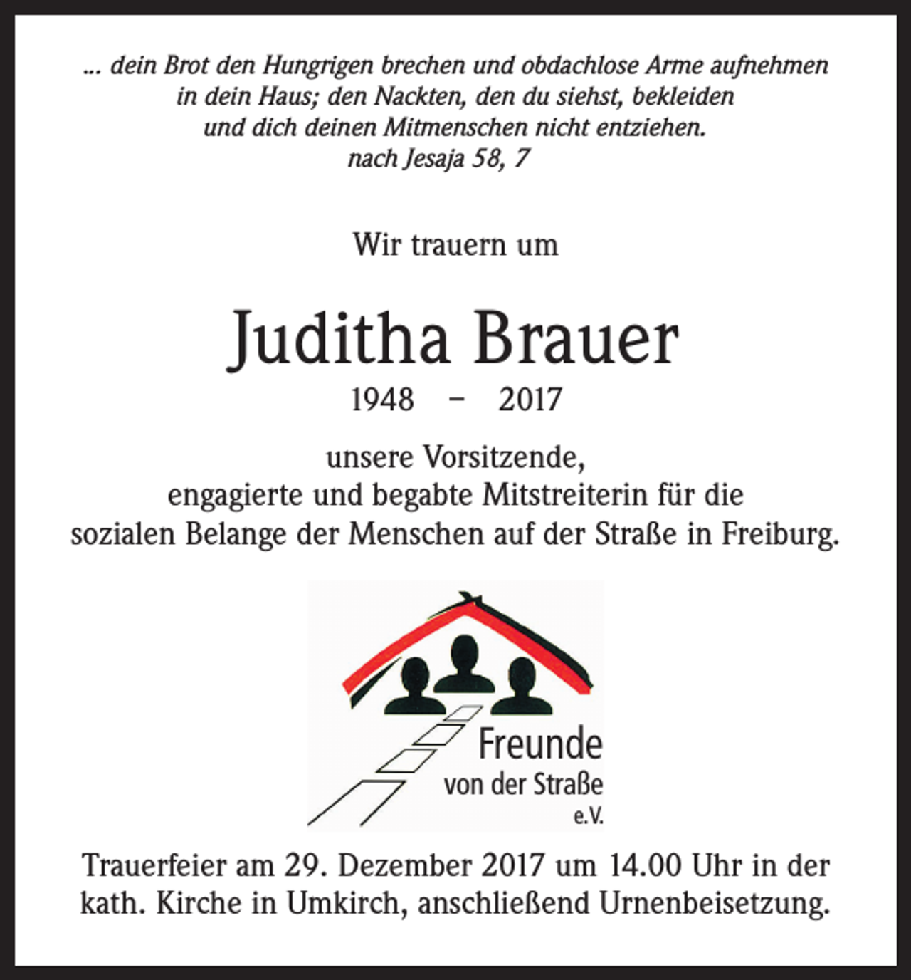 <p>... dein Brot den Hungrigen brechen und obdachlose Arme aufnehmen<br />in dein Haus; den Nackten, den du siehst, bekleiden<br />und dich deinen Mitmenschen nicht entziehen.<br />nach Jesaja 58, 7</p><p>Wir trauern um</p><p>Juditha Brauer<br />1948 – 2017</p><p>unsere Vorsitzende,<br />engagierte und begabte Mitstreiterin für die<br />sozialen Belange der Menschen auf der Straße in Freiburg.</p><p>Freunde</p><p>von der Straße</p><p>e. V.</p><p>Trauerfeier am 29. Dezember 2017 um 14.00 Uhr in der<br />kath. Kirche in Umkirch, anschließend Urnenbeisetzung.</p>