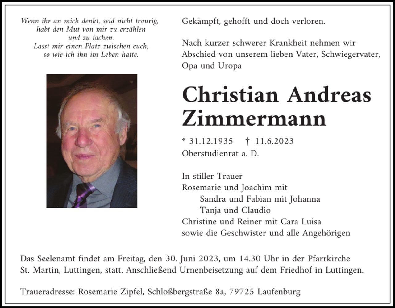 <p>Wenn ihr an mich denkt, seid nicht traurig,<br />habt den Mut von mir zu erzählen<br />und zu lachen.<br />Lasst mir einen Platz zwischen euch,<br />so wie ich ihn im Leben hatte.</p><p>Gekämpft, gehofft und doch verloren.<br />Nach kurzer schwerer Krankheit nehmen wir<br />Abschied von unserem lieben Vater, Schwiegervater,<br />Opa und Uropa</p><p>Christian Andreas<br />Zimmermann<br />* 31.12.1935 £ 11.6.2023<br />Oberstudienrat a. D.<br />In stiller Trauer<br />Rosemarie und Joachim mit<br />Sandra und Fabian mit Johanna<br />Tanja und Claudio<br />Christine und Reiner mit Cara Luisa<br />sowie die Geschwister und alle Angehörigen<br />Das Seelenamt findet am Freitag, den 30. Juni 2023, um 14.30 Uhr in der Pfarrkirche<br />St. Martin, Luttingen, statt. Anschließend Urnenbeisetzung auf dem Friedhof in Luttingen.<br />Traueradresse: Rosemarie Zipfel, Schloßbergstraße 8a, 79725 Laufenburg</p>