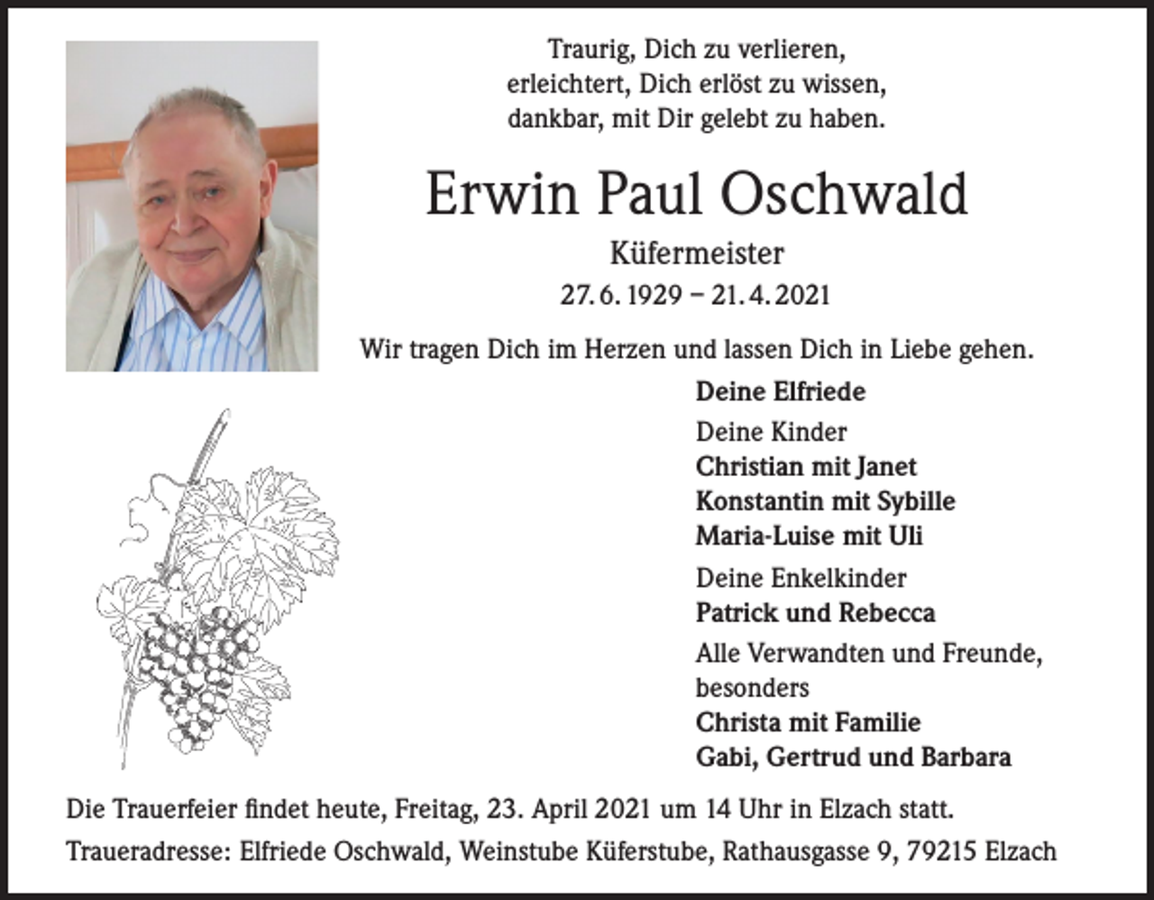 <p>Traurig, Dich zu verlieren,<br />erleichtert, Dich erlöst zu wissen,<br />dankbar, mit Dir gelebt zu haben.</p><p>Erwin Paul Oschwald<br />Küfermeister<br />27. 6. 1929 – 21. 4. 2021<br />Wir tragen Dich im Herzen und lassen Dich in Liebe gehen.<br />Deine Elfriede<br />Deine Kinder<br />Christian mit Janet<br />Konstantin mit Sybille<br />Maria-Luise mit Uli<br />Deine Enkelkinder<br />Patrick und Rebecca<br />Alle Verwandten und Freunde,<br />besonders<br />Christa mit Familie<br />Gabi, Gertrud und Barbara<br />Die Trauerfeier findet heute, Freitag, 23. April 2021 um 14 Uhr in Elzach statt.<br />Traueradresse: Elfriede Oschwald, Weinstube Küferstube, Rathausgasse 9, 79215 Elzach</p>