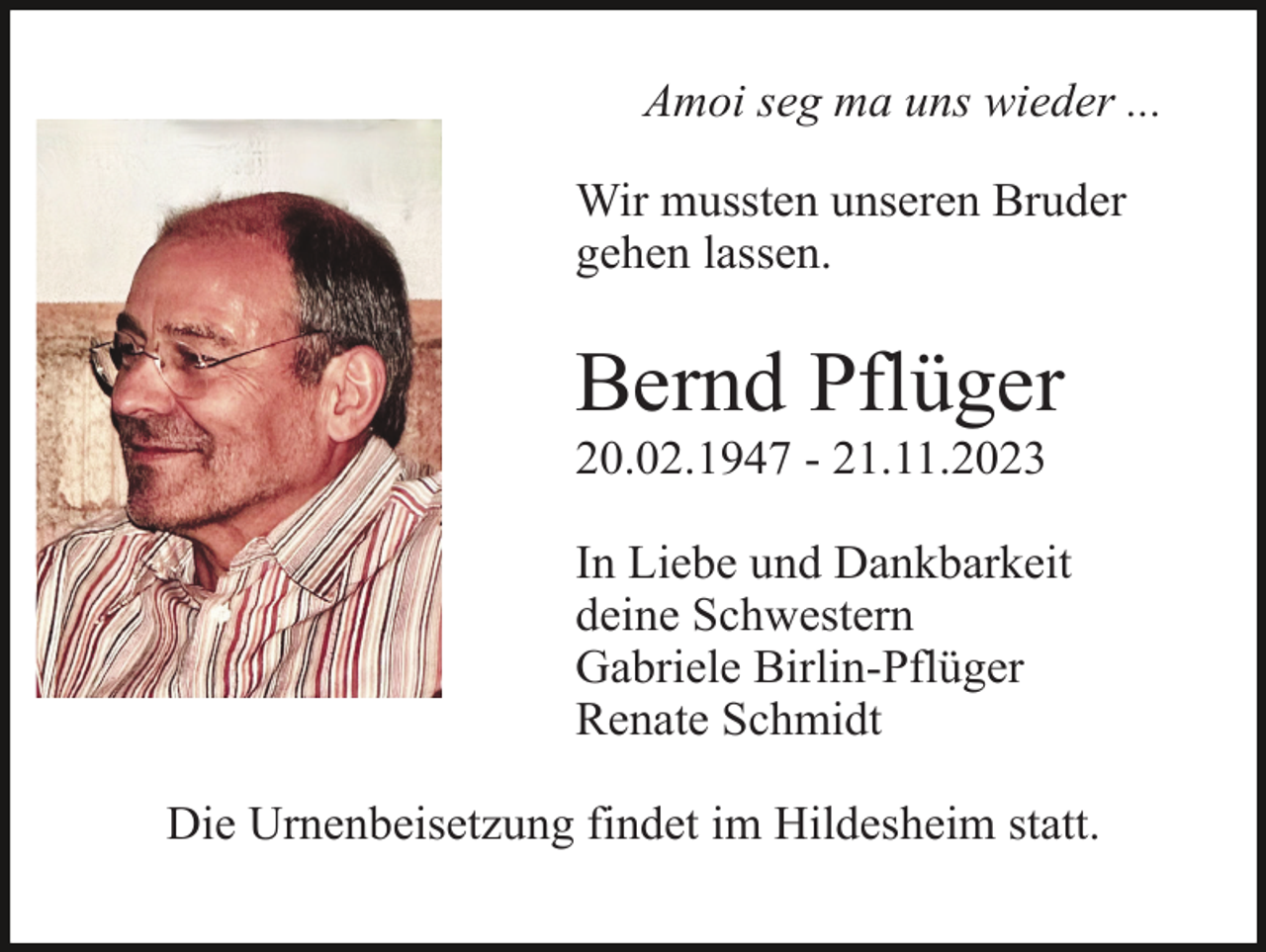 <p>Amoi seg ma uns wieder ...<br />Wir mussten unseren Bruder<br />gehen lassen.</p><p>Bernd Pflüger<br />20.02.1947 - 21.11.2023<br />In Liebe und Dankbarkeit<br />deine Schwestern<br />Gabriele Birlin-Pflüger<br />Renate Schmidt<br />Die Urnenbeisetzung findet im Hildesheim statt.</p>