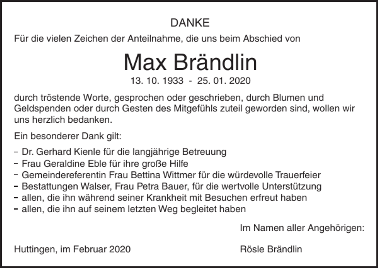 <p>DANKE<br />Für die vielen Zeichen der Anteilnahme, die uns beim Abschied von</p><p>Max Brändlin<br />13. 10. 1933 - 25. 01. 2020<br />durch tröstende Worte, gesprochen oder geschrieben, durch Blumen und<br />Geldspenden oder durch Gesten des Mitgefühls zuteil geworden sind, wollen wir<br />uns herzlich bedanken.<br />Ein besonderer Dank gilt:<br />Dr. Gerhard Kienle für die ')"%5#,ige Betreuung<br />Frau Geraldine Eble für ihre gr*4 Hilfe<br />Gemeindereferentin Frau Bettina Wittmer für die würdevolle ,auerfeier<br />Bestattungen Walser, Fra/ etra Bauer, für die wertvolle ). ,-.7.3/)"<br />allen, die ihn während seiner Krankheit mit Besuchen erfreut haben<br />allen, die ihn auf seinem letzten Weg begleitet haben<br />Im Namen aller Angehörigen:<br />Huttingen, im Februar 2020</p><p>Rösle Brändlin</p>