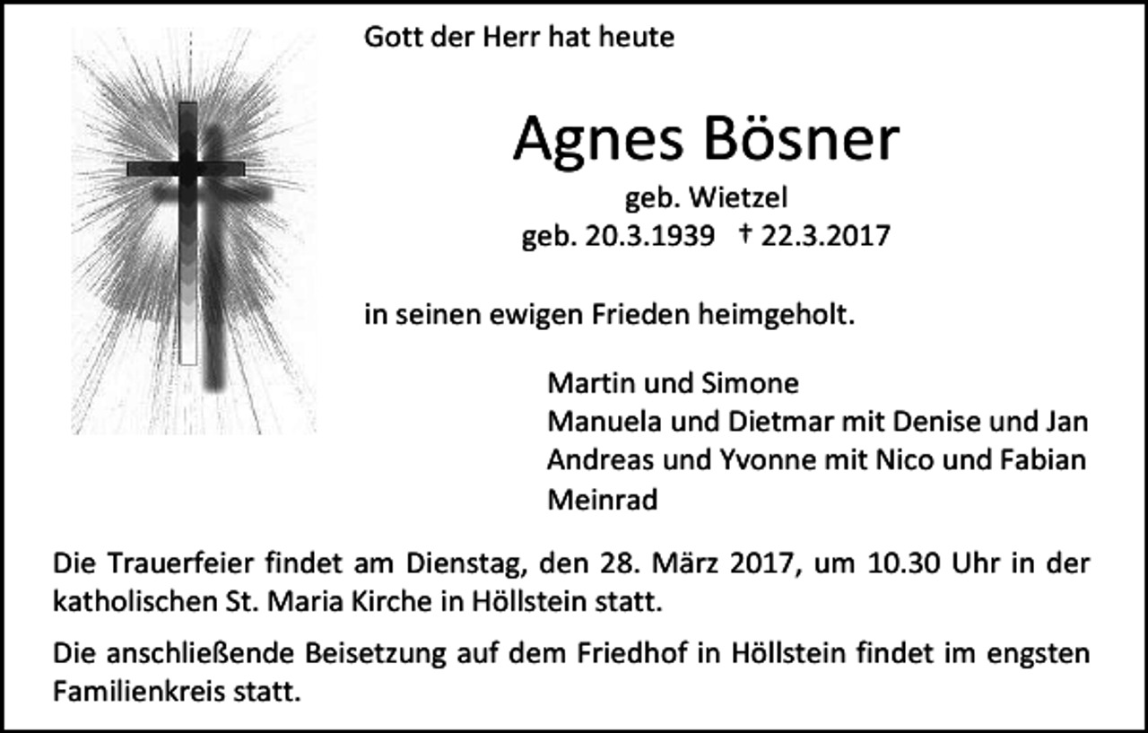 <p>Gott der Herr hat heute</p><p>Agnes Bösner<br />geb. Wietzel<br />geb. 20.3.1939 † 22.3.2017</p><p>in seinen ewigen Frieden heimgeholt.<br />Martin und Simone<br />Manuela und Dietmar mit Denise und Jan<br />Andreas und Yvonne mit Nico und Fabian<br />Meinrad<br />Die Trauerfeier findet am Dienstag, den 28. März 2017, um 10.30 Uhr in der<br />katholischen St. Maria Kirche in Höllstein statt.<br />Die anschließende Beisetzung auf dem Friedhof in Höllstein findet im engsten<br />Familienkreis statt.</p>