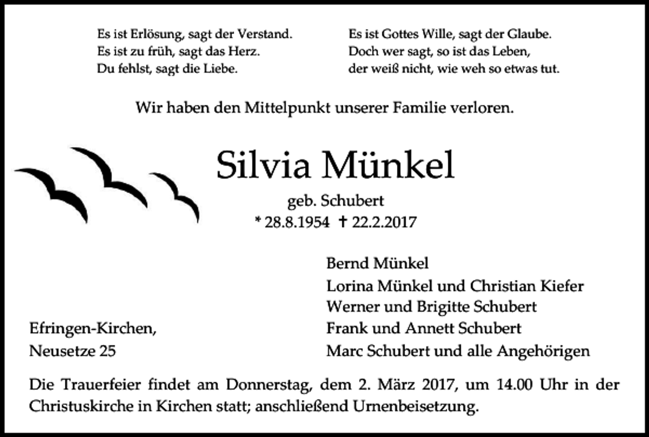<p>Es ist Erlösung, sagt der Verstand.<br />Es ist zu früh, sagt das Herz.<br />Du fehlst, sagt die Liebe.</p><p>Es ist Gottes Wille, sagt der Glaube.<br />Doch wer sagt, so ist das Leben,<br />der weiß nicht, wie weh so etwas tut.</p><p>Wir haben den Mittelpunkt unserer Familie verloren.</p><p>Silvia Münkel<br />geb. Schubert<br />* 28.8.1954  22.2.2017</p><p>Efringen-Kirchen,<br />Neusetze 25</p><p>Bernd Münkel<br />Lorina Münkel und Christian Kiefer<br />Werner und Brigitte Schubert<br />Frank und Annett Schubert<br />Marc Schubert und alle Angehörigen</p><p>Die Trauerfeier findet am Donnerstag, dem 2. März 2017, um 14.00 Uhr in der<br />Christuskirche in Kirchen statt; anschließend Urnenbeisetzung.</p>