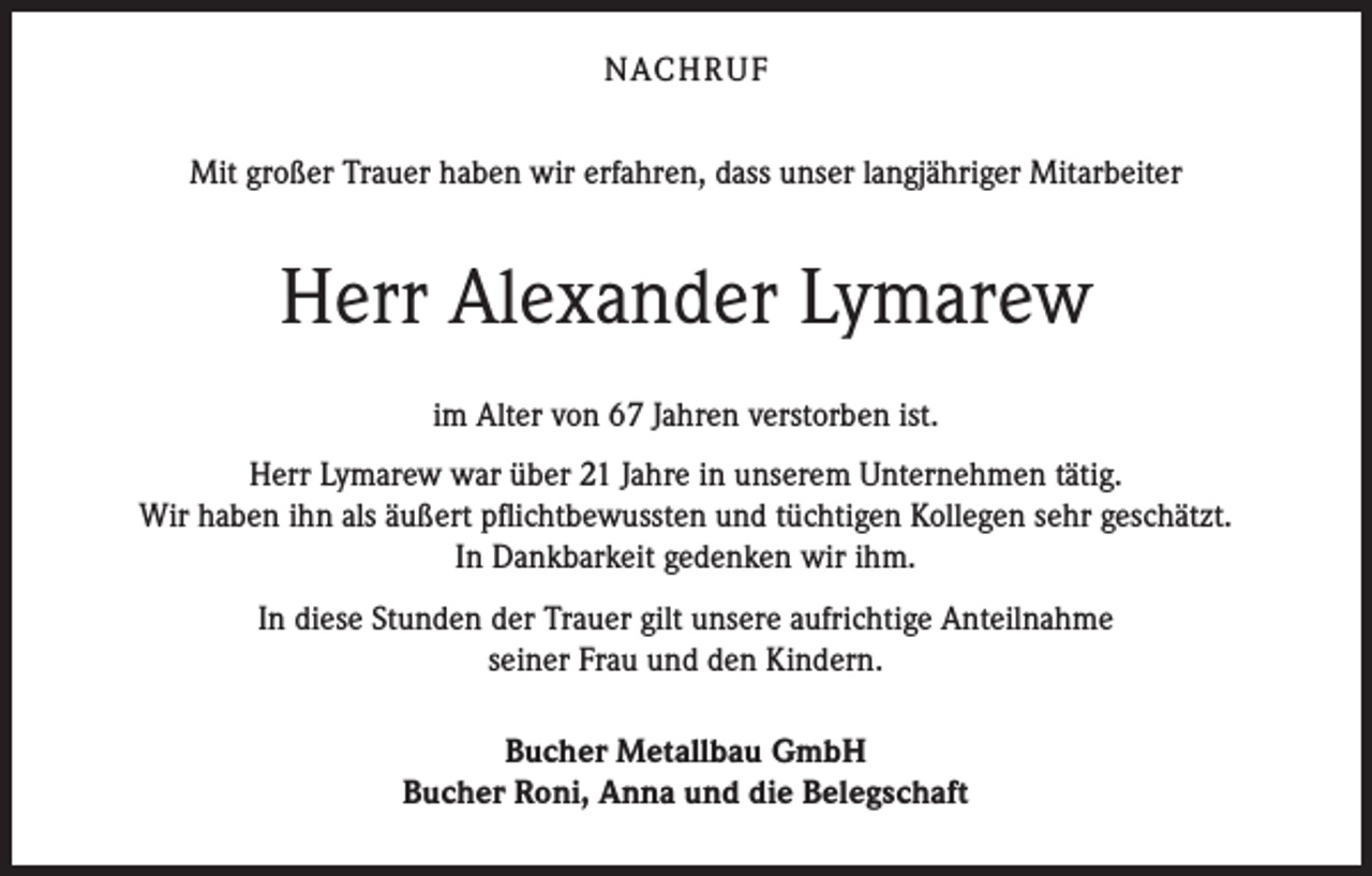 <p>NACHRUF<br />Mit großer Trauer haben wir erfahren, dass unser langjähriger Mitarbeiter</p><p>Herr Alexander Lymarew<br />im Alter von 67 Jahren verstorben ist.<br />Herr Lymarew war über 21 Jahre in unserem Unternehmen tätig.<br />Wir haben ihn als äußert pflichtbewussten und tüchtigen Kollegen sehr geschätzt.<br />In Dankbarkeit gedenken wir ihm.<br />In diese Stunden der Trauer gilt unsere aufrichtige Anteilnahme<br />seiner Frau und den Kindern.<br />Bucher Metallbau GmbH<br />Bucher Roni, Anna und die Belegschaft</p>