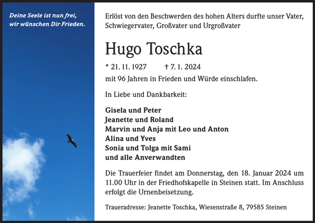 <p>Deine Seele ist nun frei,<br />wir wünschen Dir Frieden.</p><p>Erlöst von den Beschwerden des hohen Alters durfte unser Vater,<br />Schwiegervater, Großvater und Urgroßvater</p><p>Hugo Toschka<br />* 21. 11. 1927</p><p>† 7. 1. 2024</p><p>mit 96 Jahren in Frieden und Würde einschlafen.<br />In Liebe und Dankbarkeit:<br />Gisela und Peter<br />Jeanette und Roland<br />Marvin und Anja mit Leo und Anton<br />Alina und Yves<br />Sonia und Tolga mit Sami<br />und alle Anverwandten<br />Die Trauerfeier findet am Donnerstag, den 18. Januar 2024 um<br />11.00 Uhr in der Friedhofskapelle in Steinen statt. Im Anschluss<br />erfolgt die Urnenbeisetzung.<br />Traueradresse: Jeanette Toschka, Wiesenstraße 8, 79585 Steinen</p>