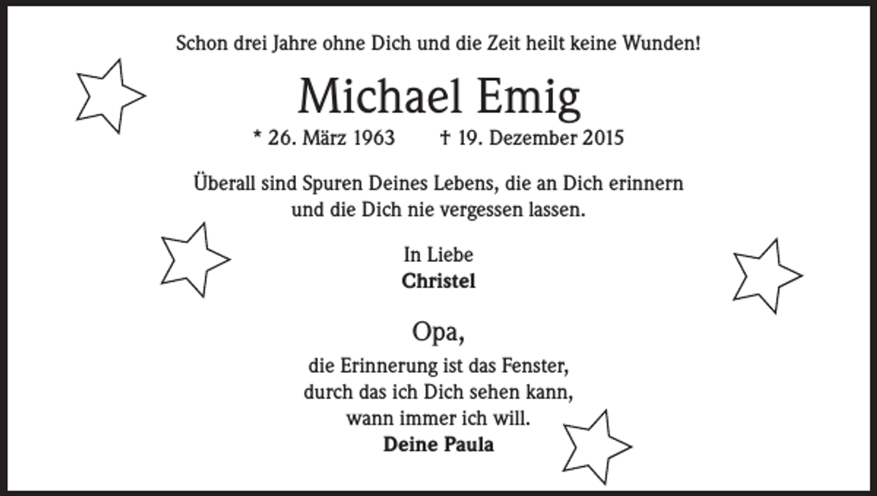 <p>Schon drei Jahre ohne Dich und die Zeit heilt keine Wunden!</p><p>Michael Emig</p><p>* 26. März 1963 † 19. Dezember 2015<br />Überall sind Spuren Deines Lebens, die an Dich erinnern<br />und die Dich nie vergessen lassen.<br />In Liebe<br />Christel</p><p>Opa,<br />die Erinnerung ist das Fenster,<br />durch das ich Dich sehen kann,<br />wann immer ich will.<br />Deine Paula</p>