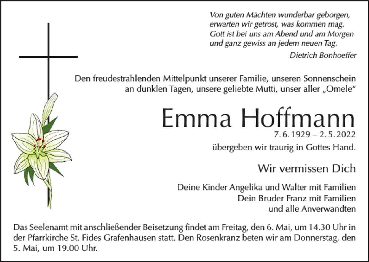 <p>Von guten Mächten wunderbar geborgen,<br />erwarten wir getrost, was kommen mag.<br />Gott ist bei uns am Abend und am Morgen<br />und ganz gewiss an jedem neuen Tag.</p><p>Dietrich Bonhoeffer</p><p>Den freudestrahlenden Mittelpunkt unserer Familie, unseren Sonnenschein<br />an dunklen Tagen, unsere geliebte Mutti, unser aller „Omele“</p><p>Emma Hoffmann<br />7. 6. 1929 – 2. 5. 2022<br />übergeben wir traurig in Gottes Hand.</p><p>Wir vermissen Dich<br />Deine Kinder Angelika und Walter mit Familien<br />Dein Bruder Franz mit Familien<br />und alle Anverwandten<br />Das Seelenamt mit anschließender Beisetzung findet am Freitag, den 6. Mai, um 14.30 Uhr in<br />der Pfarrkirche St. Fides Grafenhausen statt. Den Rosenkranz beten wir am Donnerstag, den<br />5. Mai, um 19.00 Uhr.</p>
