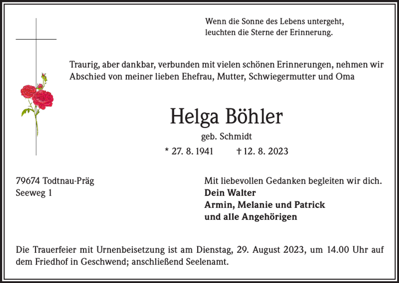 <p>Wenn die Sonne des Lebens untergeht,<br />leuchten die Sterne der Erinnerung.</p><p>Traurig, aber dankbar, verbunden mit vielen schönen Erinnerungen, nehmen wir<br />Abschied von meiner lieben Ehefrau, Mutter, Schwiegermutter und Oma</p><p>Helga Böhler<br />geb. Schmidt<br />* 27. 8. 1941<br />† 12. 8. 2023<br />79674 Todtnau-Präg<br />Mit liebevollen Gedanken begleiten wir dich.<br />Seeweg 1 Dein Walter<br />Armin, Melanie und Patrick<br />und alle Angehörigen<br />Die Trauerfeier mit Urnenbeisetzung ist am Dienstag, 29. August 2023, um 14.00 Uhr auf<br />dem Friedhof in Geschwend; anschließend Seelenamt.</p>