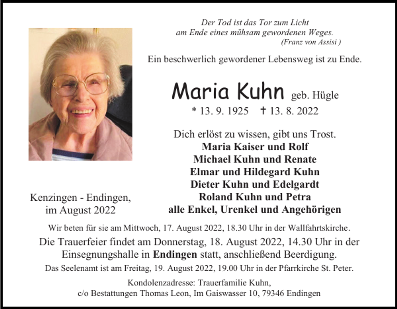 <p>Der Tod ist das Tor zum Licht<br />am Ende eines mühsam gewordenen Weges.<br />(Franz von Assisi )</p><p>Ein beschwerlich gewordener Lebensweg ist zu Ende.</p><p>Maria Kuhn<br />* 13. 9. 1925</p><p>Kenzingen - Endingen,<br />im August 2022</p><p>geb. Hügle<br />†13. 8. 2022</p><p>Dich erlöst zu wissen, gibt uns Trost.<br />Maria Kaiser und Rolf<br />Michael Kuhn und Renate<br />Elmar und Hildegard Kuhn<br />Dieter Kuhn und Edelgardt<br />Roland Kuhn und Petra<br />alle Enkel, Urenkel und Angehörigen</p><p>Wir beten für sie am Mittwoch, 17. August 2022, 18.30 Uhr in der Wallfahrtskirche .</p><p>Die Trauerfeier findet am Donnerstag, 18. August 2022, 14.30 Uhr in der<br />Einsegnungshalle in Endingen statt, anschließend Beerdigung.<br />Das Seelenamt ist am Freitag, 19. August 2022, 19.00 Uhr in der Pfarrkirche St. Peter.<br />Kondolenzadresse: Trauerfamilie Kuhn,<br />c/o Bestattungen Thomas Leon, Im Gaiswasser 10, 79346 Endingen</p>