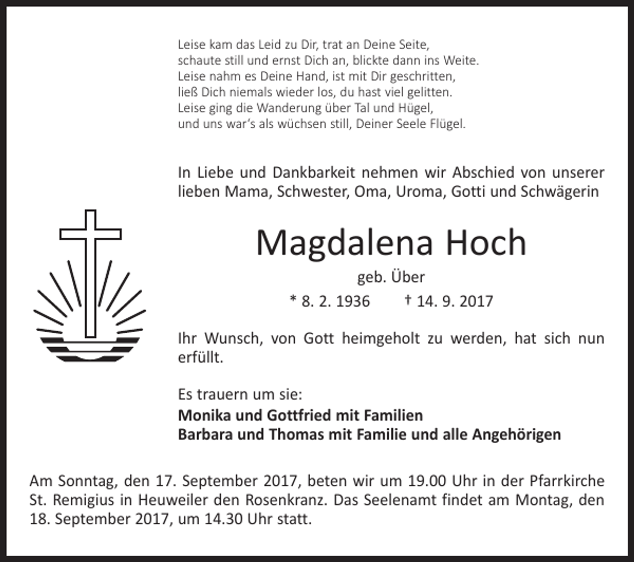 <p>Leise kam das Leid zu Dir, trat an Deine Seite,<br />schaute still und ernst Dich an, blickte dann ins Weite.<br />Leise nahm es Deine Hand, ist mit Dir geschritten,<br />ließ Dich niemals wieder los, du hast viel gelitten.<br />Leise ging die Wanderung über Tal und Hügel,<br />und uns war‘s als wüchsen still, Deiner Seele Flügel.</p><p>In Liebe und Dankbarkeit nehmen wir Abschied von unserer<br />lieben Mama, Schwester, Oma, Uroma, Gotti und Schwägerin</p><p>Magdalena Hoch<br />geb. Über<br />* 8. 2. 1936 † 14. 9. 2017</p><p>Ihr Wunsch, von Gott heimgeholt zu werden, hat sich nun<br />erfüllt.<br />Es trauern um sie:<br />Monika und Gottfried mit Familien<br />Barbara und Thomas mit Familie und alle Angehörigen<br />Am Sonntag, den 17. September 2017, beten wir um 19.00 Uhr in der Pfarrkirche<br />St. Remigius in Heuweiler den Rosenkranz. Das Seelenamt findet am Montag, den<br />18. September 2017, um 14.30 Uhr statt.</p>