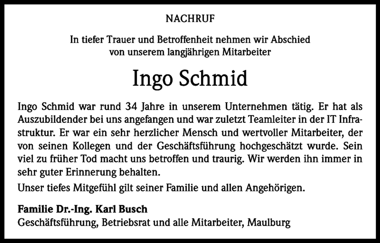 <p>NACHRUF<br />In tiefer Trauer und Betroffenheit nehmen wir Abschied<br />von unserem langjährigen Mitarbeiter</p><p>Ingo Schmid<br />Ingo Schmid war rund 34 Jahre in unserem Unternehmen tätig. Er hat als<br />Auszubildender bei uns angefangen und war zuletzt Teamleiter in der IT Infrastruktur. Er war ein sehr herzlicher Mensch und wertvoller Mitarbeiter, der<br />von seinen Kollegen und der Geschäftsführung hochgeschätzt wurde. Sein<br />viel zu früher Tod macht uns betroffen und traurig. Wir werden ihn immer in<br />sehr guter Erinnerung behalten.<br />Unser tiefes Mitgefühl gilt seiner Familie und allen Angehörigen.<br />Familie Dr.-Ing. Karl Busch<br />Geschäftsführung, Betriebsrat und alle Mitarbeiter, Maulburg</p>