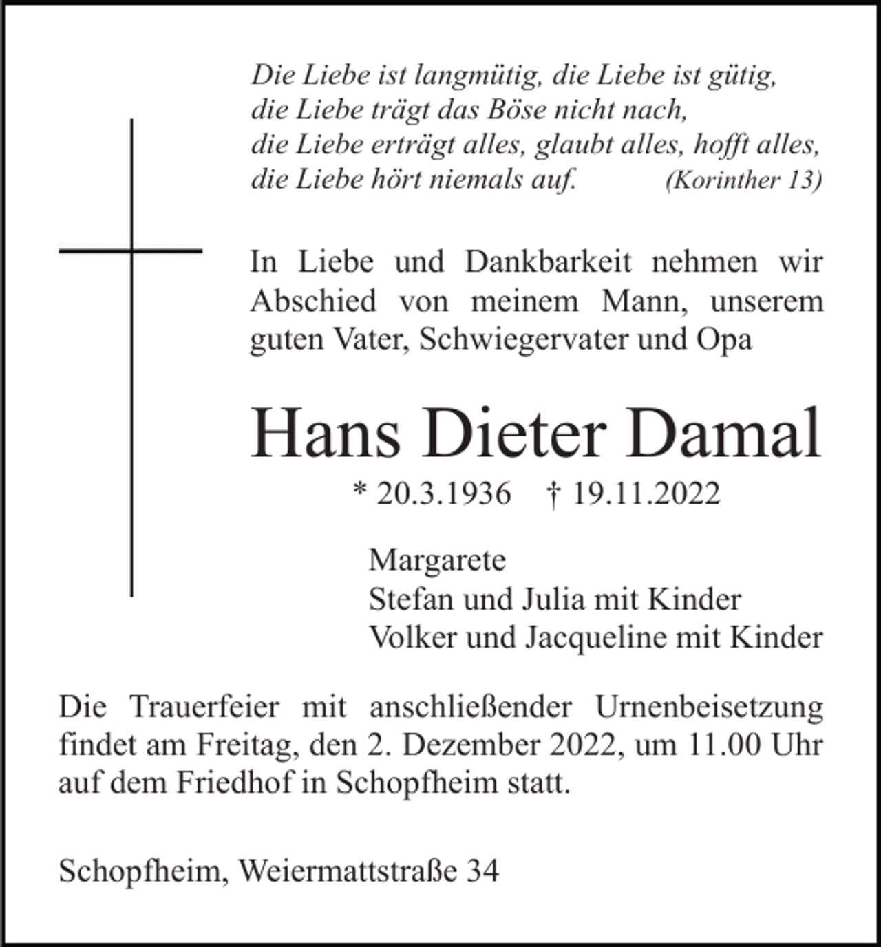 <p>Die Liebe ist langmütig, die Liebe ist gütig,<br />die Liebe trägt das Böse nicht nach,<br />die Liebe erträgt alles, glaubt alles, hofft alles,<br />die Liebe hört niemals auf.<br />(Korinther 13)</p><p>In Liebe und Dankbarkeit nehmen wir<br />Abschied von meinem Mann, unserem<br />guten Vater, Schwiegervater und Opa</p><p>Hans Dieter Damal<br />* 20.3.1936</p><p>† 19.11.2022</p><p>Margarete<br />Stefan und Julia mit Kinder<br />Volker und Jacqueline mit Kinder<br />Die Trauerfeier mit anschließender Urnenbeisetzung<br />findet am Freitag, den 2. Dezember 2022, um 11.00 Uhr<br />auf dem Friedhof in Schopfheim statt.<br />Schopfheim, Weiermattstraße 34</p>