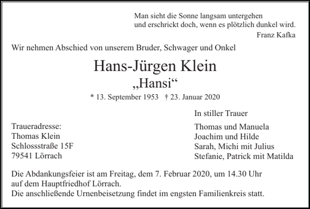<p>Man sieht die Sonne langsam untergehen<br />und erschrickt doch, wenn es plötzlich dunkel wird.<br />Franz Kafka</p><p>Wir nehmen Abschied von unserem Bruder, Schwager und Onkel</p><p>Hans-Jürgen Klein<br />„Hansi“<br />* 13. September 1953 † 23. Januar 2020</p><p>In stiller Trauer<br />Traueradresse:<br />Thomas Klein<br />Schlossstraße 15F<br />79541 Lörrach</p><p>Thomas und Manuela<br />Joachim und Hilde<br />Sarah, Michi mit Julius<br />Stefanie, Patrick mit Matilda</p><p>Die Abdankungsfeier ist am Freitag, dem 7. Februar 2020, um 14.30 Uhr<br />auf dem Hauptfriedhof Lörrach.<br />Die anschließende Urnenbeisetzung findet im engsten Familienkreis statt.</p>