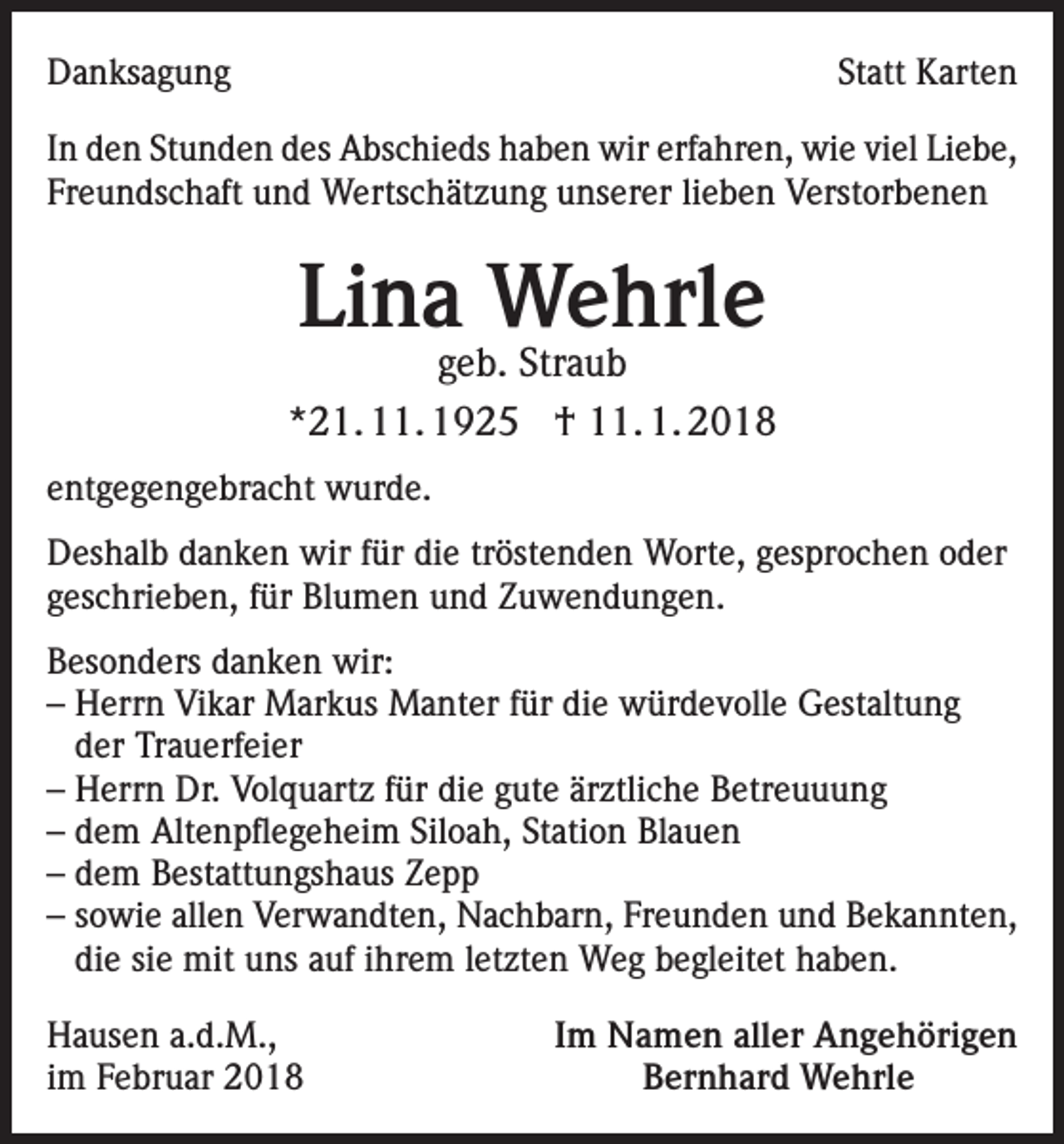 <p>Danksagung</p><p>Statt Karten</p><p>In den Stunden des Abschieds haben wir erfahren, wie viel Liebe,<br />Freundschaft und Wertschätzung unserer lieben Verstorbenen</p><p>Lina Wehrle</p><p>geb. Straub<br />*21. 11. 1925 † 11. 1. 2018<br />entgegengebracht wurde.<br />Deshalb danken wir für die tröstenden Worte, gesprochen oder<br />geschrieben, für Blumen und Zuwendungen.<br />Besonders danken wir:<br />– Herrn Vikar Markus Manter für die würdevolle Gestaltung<br />der Trauerfeier<br />– Herrn Dr. Volquartz für die gute ärztliche Betreuuung<br />– dem Altenpflegeheim Siloah, Station Blauen<br />– dem Bestattungshaus Zepp<br />– sowie allen Verwandten, Nachbarn, Freunden und Bekannten,<br />die sie mit uns auf ihrem letzten Weg begleitet haben.<br />Hausen a.d.M.,<br />im Februar 2018</p><p>Im Namen aller Angehörigen<br />Bernhard Wehrle</p>