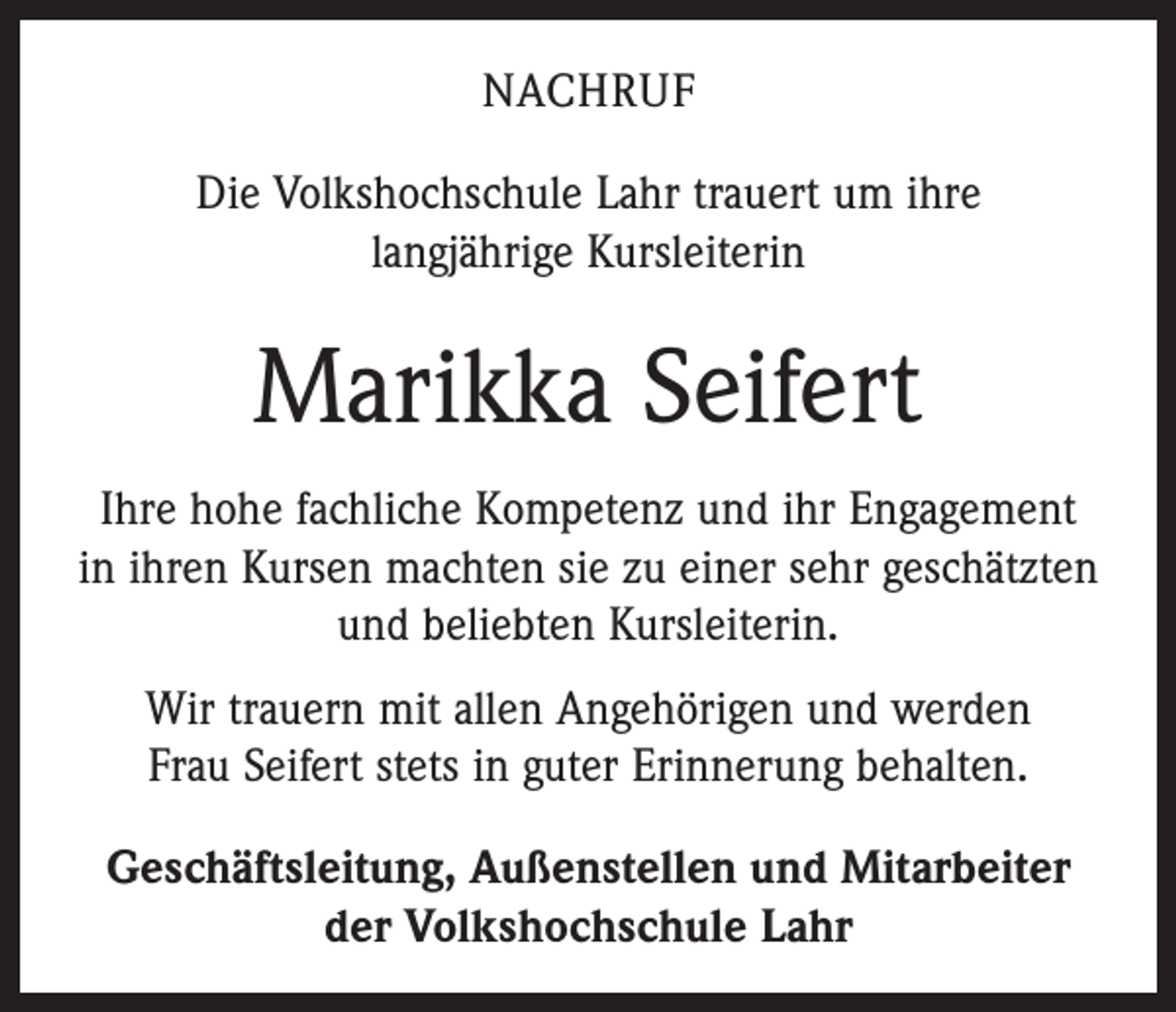 <p>Nachruf<br />Die Volkshochschule Lahr trauert um ihre<br />langjährige Kursleiterin</p><p>Marikka Seifert<br />Ihre hohe fachliche Kompetenz und ihr Engagement<br />in ihren Kursen machten sie zu einer sehr geschätzten<br />und beliebten Kursleiterin.<br />Wir trauern mit allen Angehörigen und werden<br />Frau Seifert stets in guter Erinnerung behalten.<br />Geschäftsleitung, Außenstellen und Mitarbeiter<br />der Volkshochschule Lahr</p>