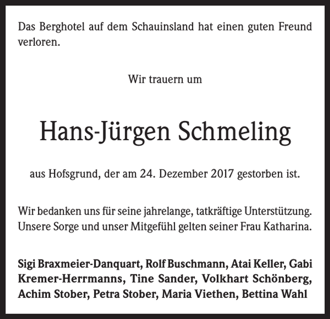 <p>Das Berghotel auf dem Schauinsland hat einen guten Freund<br />verloren.<br />Wir trauern um</p><p>Hans-Jürgen Schmeling<br />aus Hofsgrund, der am 24. Dezember 2017 gestorben ist.<br />Wir bedanken uns für seine jahrelange, tatkräftige Unterstützung.<br />Unsere Sorge und unser Mitgefühl gelten seiner Frau Katharina.<br />Sigi Braxmeier-Danquart, Rolf Buschmann, Atai Keller, Gabi<br />Kremer-Herrmanns, Tine Sander, Volkhart Schönberg,<br />Achim Stober, Petra Stober, Maria Viethen, Bettina Wahl</p>