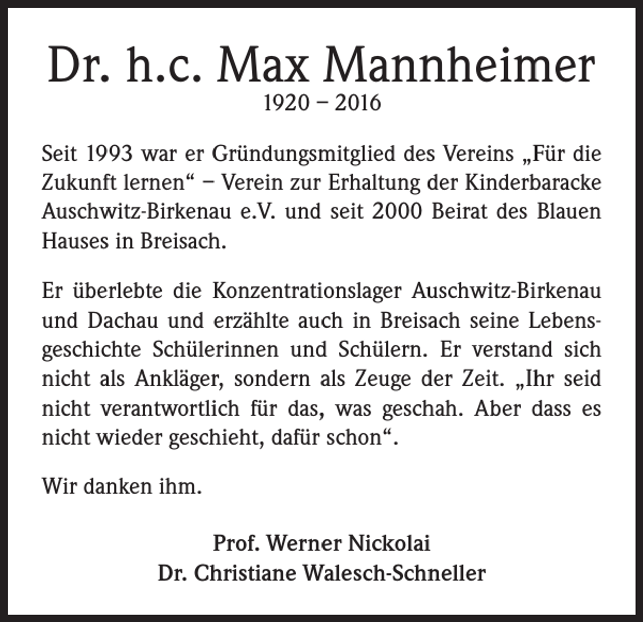 <p>Dr. h.c. Max Mannheimer<br />1920 – 2016</p><p>Seit 1993 war er Gründungsmitglied des Vereins „Für die<br />Zukunft lernen“ – Verein zur Erhaltung der Kinderbaracke<br />Auschwitz-Birkenau e.V. und seit 2000 Beirat des Blauen<br />Hauses in Breisach.<br />Er überlebte die Konzentrationslager Auschwitz-Birkenau<br />und Dachau und erzählte auch in Breisach seine Lebensgeschichte Schülerinnen und Schülern. Er verstand sich<br />nicht als Ankläger, sondern als Zeuge der Zeit. „Ihr seid<br />nicht verantwortlich für das, was geschah. Aber dass es<br />nicht wieder geschieht, dafür schon“.<br />Wir danken ihm.<br />Prof. Werner Nickolai<br />Dr. Christiane Walesch-Schneller</p>
