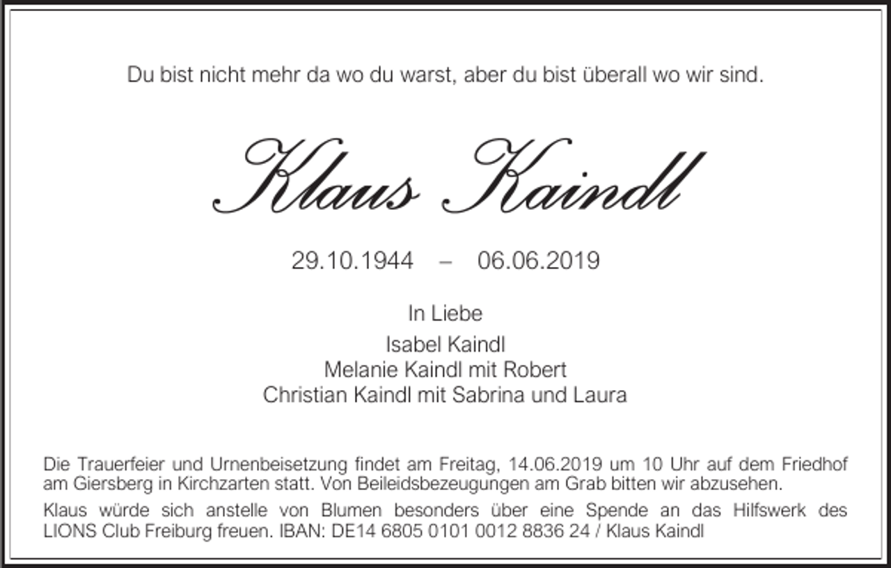 <p>Du bist nicht mehr da wo du warst, aber du bist überall wo wir sind.</p><p>29.10.1944</p><p>–</p><p>06.06.2019</p><p>In Liebe<br />Isabel Kaindl<br />Melanie Kaindl mit Robert<br />Christian Kaindl mit Sabrina und Laura<br />Die Trauerfeier und Urnenbeisetzung findet am Freitag, 14.06.2019 um 10 Uhr auf dem Friedhof<br />am Giersberg in Kirchzarten statt. Von Beileidsbezeugungen am Grab bitten wir abzusehen.<br />Klaus würde sich anstelle von Blumen besonders über eine Spende an das Hilfswerk des<br />LIONS Club Freiburg freuen. IBAN: DE14 6805 0101 0012 8836 24 / Klaus Kaindl</p>