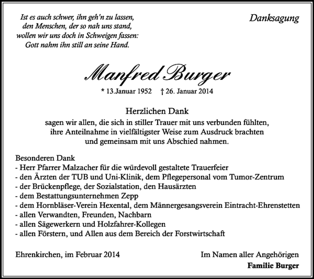<p>Danksagung</p><p>Ist es auch schwer, ihn geh'n zu lassen,<br />den Menschen, der so nah uns stand,<br />wollen wir uns doch in Schweigen fassen:<br />Gott nahm ihn still an seine Hand.</p><p>Manfred Burger<br />* 13.Januar 1952</p><p>† 26. Januar 2014</p><p>Herzlichen Dank<br />sagen wir allen, die sich in stiller Trauer mit uns verbunden fühlten,<br />ihre Anteilnahme in vielfältigster Weise zum Ausdruck brachten<br />und gemeinsam mit uns Abschied nahmen.<br />Besonderen Dank<br />- Herr Pfarrer Malzacher für die würdevoll gestaltete Trauerfeier<br />- den Ärzten der TUB und Uni-Klinik, dem Pflegepersonal vom Tumor-Zentrum<br />- der Brückenpflege, der Sozialstation, den Hausärzten<br />- dem Bestattungsunternehmen Zepp<br />- dem Hornbläser-Verein Hexental, dem Männergesangsverein Eintracht-Ehrenstetten<br />- allen Verwandten, Freunden, Nachbarn<br />- allen Sägewerkern und Holzfahrer-Kollegen<br />- allen Förstern, und Allen aus dem Bereich der Forstwirtschaft<br />Ehrenkirchen, im Februar 2014</p><p>Im Namen aller Angehörigen<br />Familie Burger</p>