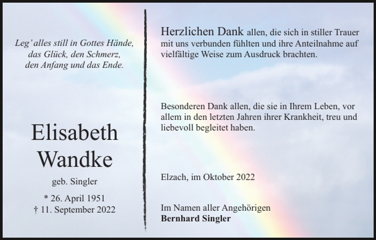 <p>Leg’ alles still in Gottes Hände,<br />das Glück, den Schmerz,<br />den Anfang und das Ende.</p><p>Elisabeth<br />Wandke<br />geb. Singler<br />* 26. April 1951<br />† 11. September 2022</p><p>Herzlichen Dank allen, die sich in stiller Trauer<br />mit uns verbunden fühlten und ihre Anteilnahme auf<br />vielfältige Weise zum Ausdruck brachten.</p><p>Besonderen Dank allen, die sie in Ihrem Leben, vor<br />allem in den letzten Jahren ihrer Krankheit, treu und<br />liebevoll begleitet haben.</p><p>Elzach, im Oktober 2022<br />Im Namen aller Angehörigen<br />Bernhard Singler</p>