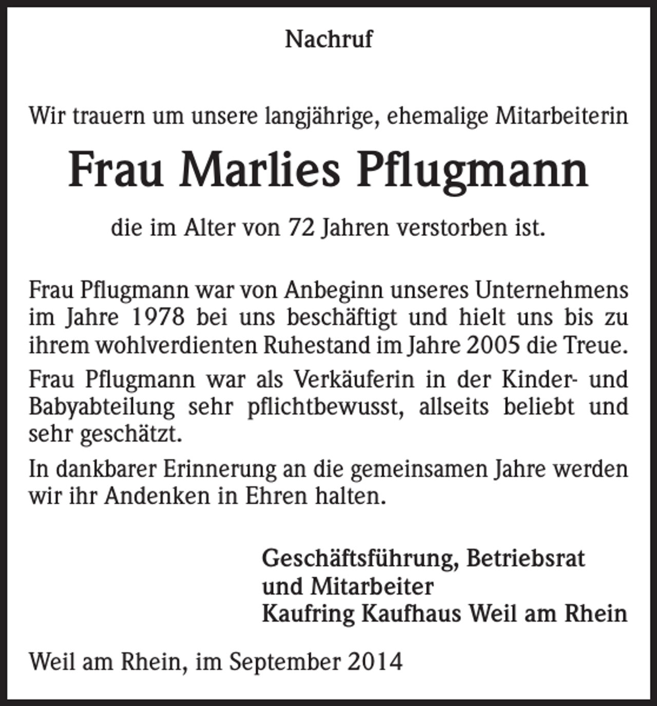 <p>Nachruf<br />Wir trauern um unsere langjährige, ehemalige Mitarbeiterin</p><p>Frau Marlies Pflugmann<br />die im Alter von 72 Jahren verstorben ist.<br />Frau Pflugmann war von Anbeginn unseres Unternehmens<br />im Jahre 1978 bei uns beschäftigt und hielt uns bis zu<br />ihrem wohlverdienten Ruhestand im Jahre 2005 die Treue.<br />Frau Pflugmann war als Verkäuferin in der Kinder- und<br />Babyabteilung sehr pflichtbewusst, allseits beliebt und<br />sehr geschätzt.<br />In dankbarer Erinnerung an die gemeinsamen Jahre werden<br />wir ihr Andenken in Ehren halten.<br />Geschäftsführung, Betriebsrat<br />und Mitarbeiter<br />Kaufring Kaufhaus Weil am Rhein<br />Weil am Rhein, im September 2014</p>