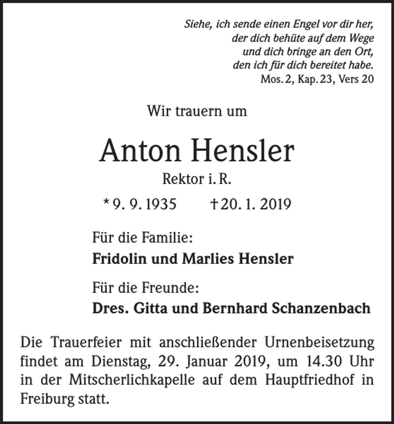 <p>Siehe, ich sende einen Engel vor dir her,<br />der dich behüte auf dem Wege<br />und dich bringe an den Ort,<br />den ich für dich bereitet habe.<br />Mos. 2, Kap. 23, Vers 20</p><p>Wir trauern um</p><p>Anton Hensler<br />Rektor i. R.</p><p>* 9. 9. 1935 † 20. 1. 2019<br />Für die Familie:<br />Fridolin und Marlies Hensler<br />Für die Freunde:<br />Dres. Gitta und Bernhard Schanzenbach<br />Die Trauerfeier mit anschließender Urnenbeisetzung<br />findet am Dienstag, 29. Januar 2019, um 14.30 Uhr<br />in der Mitscherlichkapelle auf dem Hauptfriedhof in<br />­Freiburg statt.</p>