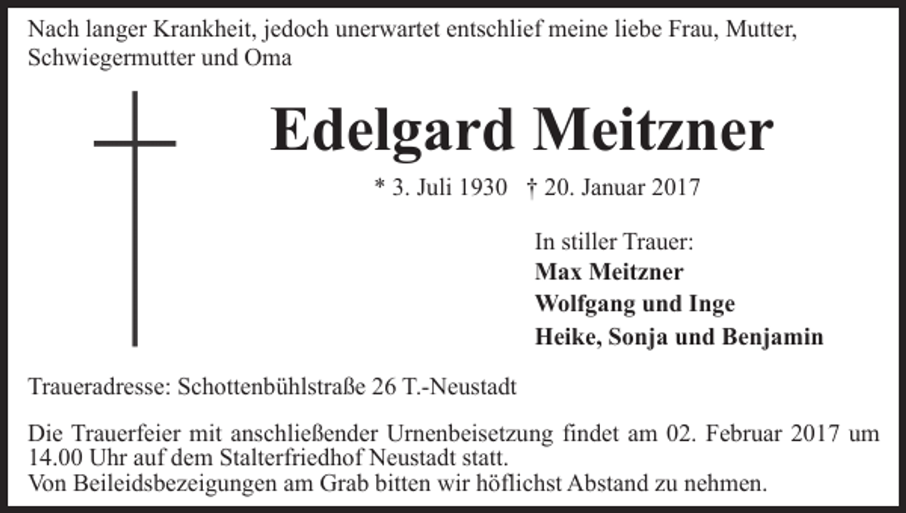 <p>Nach langer Krankheit, jedoch unerwartet entschlief meine liebe Frau, Mutter,<br />Schwiegermutter und Oma</p><p>Edelgard Meitzner<br />* 3. Juli 1930 † 20. Januar 2017<br />In stiller Trauer:<br />Max Meitzner<br />Wolfgang und Inge<br />Heike, Sonja und Benjamin<br />Traueradresse: Schottenbühlstraße 26 T.-Neustadt<br />Die Trauerfeier mit anschließender Urnenbeisetzung findet am 02. Februar 2017 um<br />14.00 Uhr auf dem Stalterfriedhof Neustadt statt.<br />Von Beileidsbezeigungen am Grab bitten wir höflichst Abstand zu nehmen.</p>