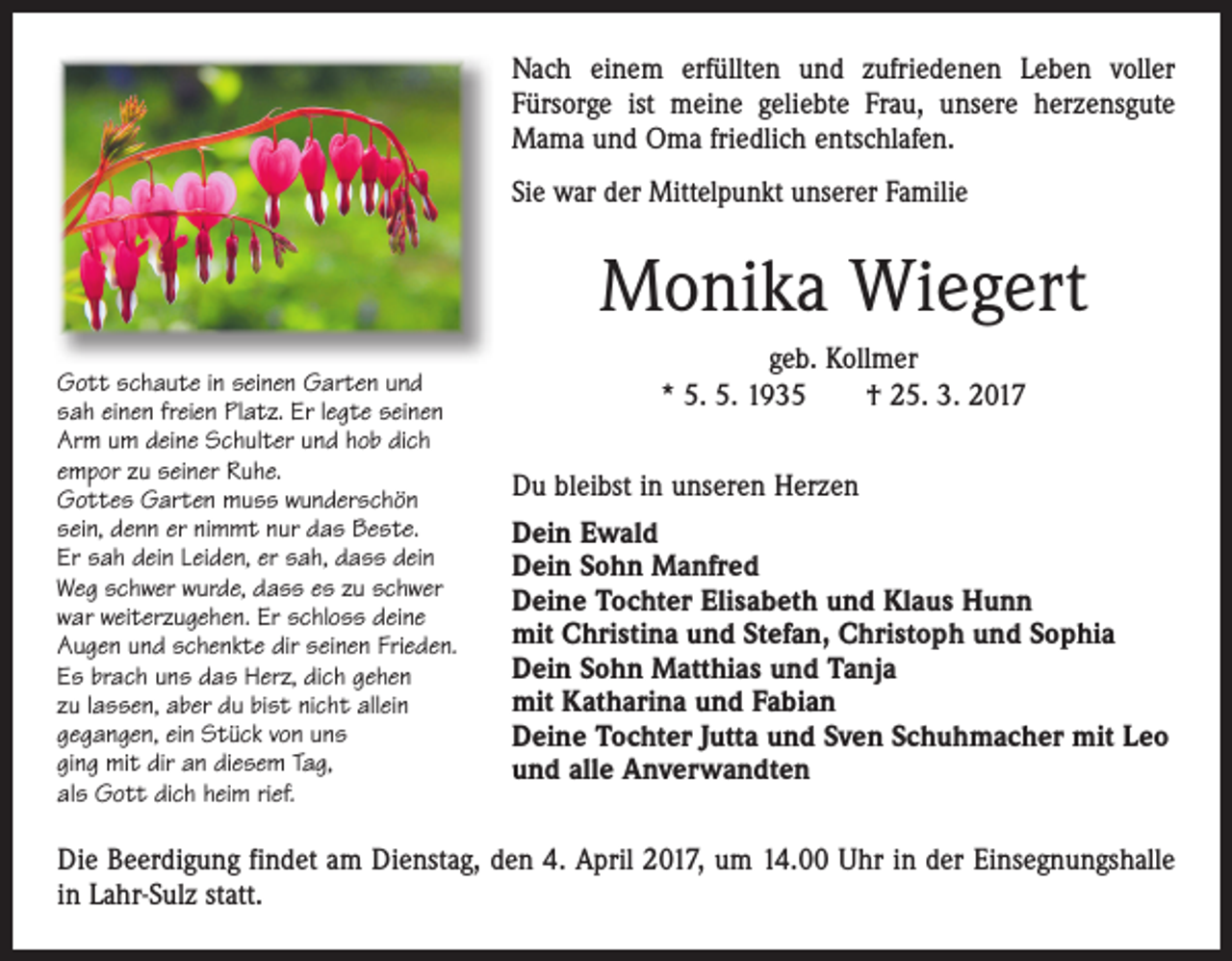 <p>Nach einem erfüllten und zufriedenen Leben voller<br />Fürsorge ist meine geliebte Frau, unsere herzensgute<br />Mama und Oma friedlich entschlafen.<br />Sie war der Mittelpunkt unserer Familie</p><p>Monika Wiegert<br />Gott schaute in seinen Garten und<br />sah einen freien Platz. Er legte seinen<br />Arm um deine Schulter und hob dich<br />empor zu seiner Ruhe.<br />Gottes Garten muss wunderschön<br />sein, denn er nimmt nur das Beste.<br />Er sah dein Leiden, er sah, dass dein<br />Weg schwer wurde, dass es zu schwer<br />war weiterzugehen. Er schloss deine<br />Augen und schenkte dir seinen Frieden.<br />Es brach uns das Herz, dich gehen<br />zu lassen, aber du bist nicht allein<br />gegangen, ein Stück von uns<br />ging mit dir an diesem Tag,<br />als Gott dich heim rief.</p><p>geb. Kollmer<br />* 5. 5. 1935 † 25. 3. 2017<br />Du bleibst in unseren Herzen<br />Dein Ewald<br />Dein Sohn Manfred<br />Deine Tochter Elisabeth und Klaus Hunn<br />mit Christina und Stefan, Christoph und Sophia<br />Dein Sohn Matthias und Tanja<br />mit Katharina und Fabian<br />Deine Tochter Jutta und Sven Schuhmacher mit Leo<br />und alle Anverwandten</p><p>Die Beerdigung findet am Dienstag, den 4. April 2017, um 14.00 Uhr in der Einsegnungshalle<br />in Lahr-Sulz statt.</p>