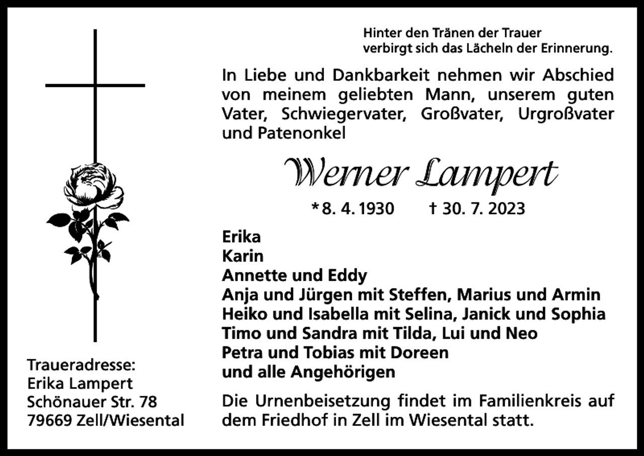 <p>Hinter den Tränen der Trauer<br />verbirgt sich das Lächeln der Erinnerung.</p><p>In Liebe und Dankbarkeit nehmen wir Abschied<br />von meinem geliebten Mann, unserem guten<br />Vater, ­<br />Schwiegervater, Großvater, Urgroßvater<br />und Paten­onkel</p><p>Werner Lampert<br />* 8. 4. 1930 † 30. 7. 2023</p><p>Traueradresse:<br />Erika Lampert<br />Schönauer Str. 78<br />79669 Zell/Wiesental</p><p>Erika<br />Karin<br />Annette und Eddy<br />Anja und Jürgen mit Steffen, Marius und Armin<br />Heiko und Isabella mit Selina, Janick und Sophia<br />Timo und Sandra mit Tilda, Lui und Neo<br />Petra und Tobias mit Doreen<br />und alle Angehörigen<br />Die Urnenbeisetzung findet im Familienkreis auf<br />dem Friedhof in Zell im Wiesental statt.</p>