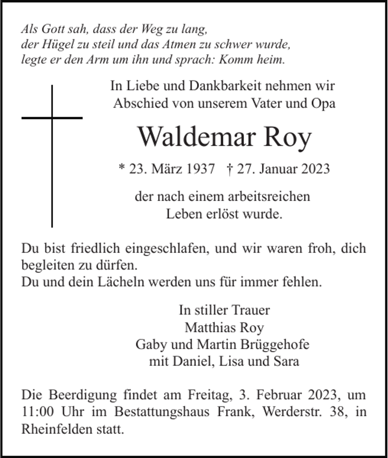 <p>Als Gott sah, dass der Weg zu lang,<br />der Hügel zu steil und das Atmen zu schwer wurde,<br />legte er den Arm um ihn und sprach: Komm heim.</p><p>In Liebe und Dankbarkeit nehmen wir<br />Abschied von unserem Vater und Opa</p><p>Waldemar Roy<br />* 23. März 1937 † 27. Januar 2023<br />der nach einem arbeitsreichen<br />Leben erlöst wurde.<br />Du bist friedlich eingeschlafen, und wir waren froh, dich<br />begleiten zu dürfen.<br />Du und dein Lächeln werden uns für immer fehlen.<br />In stiller Trauer<br />Matthias Roy<br />Gaby und Martin Brüggehofe<br />mit Daniel, Lisa und Sara<br />Die Beerdigung findet am Freitag, 3. Februar 2023, um<br />11:00 Uhr im Bestattungshaus Frank, Werderstr. 38, in<br />Rheinfelden statt.</p>