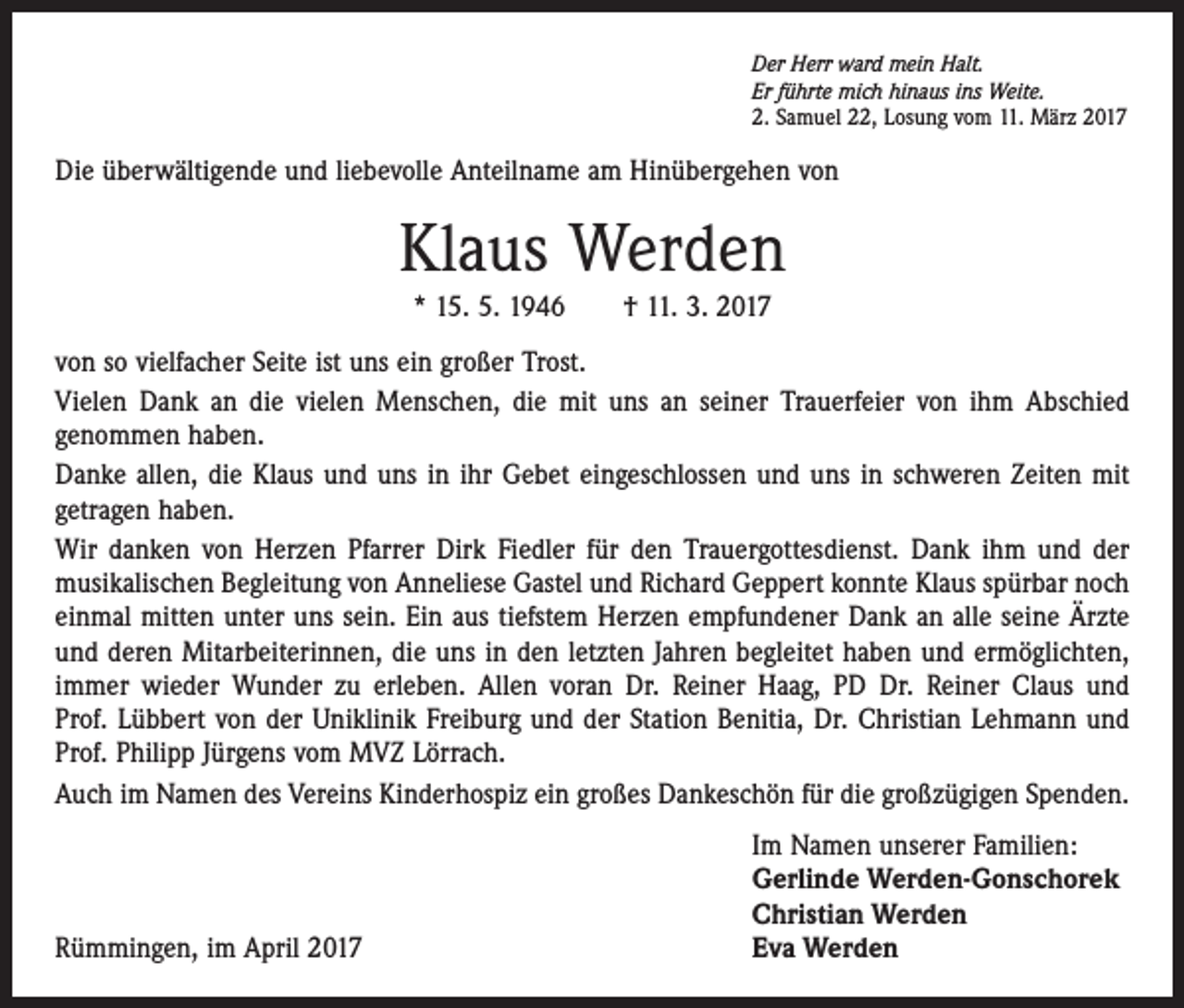 <p>Der Herr ward mein Halt.<br />Er führte mich hinaus ins Weite.<br />2. Samuel 22, Losung vom 11. März 2017</p><p>Die überwältigende und liebevolle Anteilname am Hinübergehen von</p><p>Klaus Werden<br />* 15. 5. 1946 † 11. 3. 2017<br />von so vielfacher Seite ist uns ein großer Trost.<br />Vielen Dank an die vielen Menschen, die mit uns an seiner Trauerfeier von ihm Abschied<br />genommen haben.<br />Danke allen, die Klaus und uns in ihr Gebet eingeschlossen und uns in schweren Zeiten mit<br />getragen haben.<br />Wir danken von Herzen Pfarrer Dirk Fiedler für den Trauergottesdienst. Dank ihm und der<br />­musikalischen Begleitung von Anneliese Gastel und Richard Geppert konnte Klaus spürbar noch<br />einmal mitten unter uns sein. Ein aus tiefstem Herzen empfundener Dank an alle seine Ärzte<br />und deren Mitarbeiterinnen, die uns in den letzten Jahren begleitet haben und ermöglichten,<br />immer wieder Wunder zu erleben. Allen voran Dr. Reiner Haag, PD Dr. Reiner Claus und<br />Prof. Lübbert von der Uniklinik Freiburg und der Station Benitia, Dr. Christian Lehmann und<br />Prof. Philipp Jürgens vom MVZ Lörrach.<br />Auch im Namen des Vereins Kinderhospiz ein großes Dankeschön für die großzügigen Spenden.</p><p>Rümmingen, im April 2017</p><p>Im Namen unserer Familien:<br />Gerlinde Werden-Gonschorek<br />Christian Werden<br />Eva Werden</p>