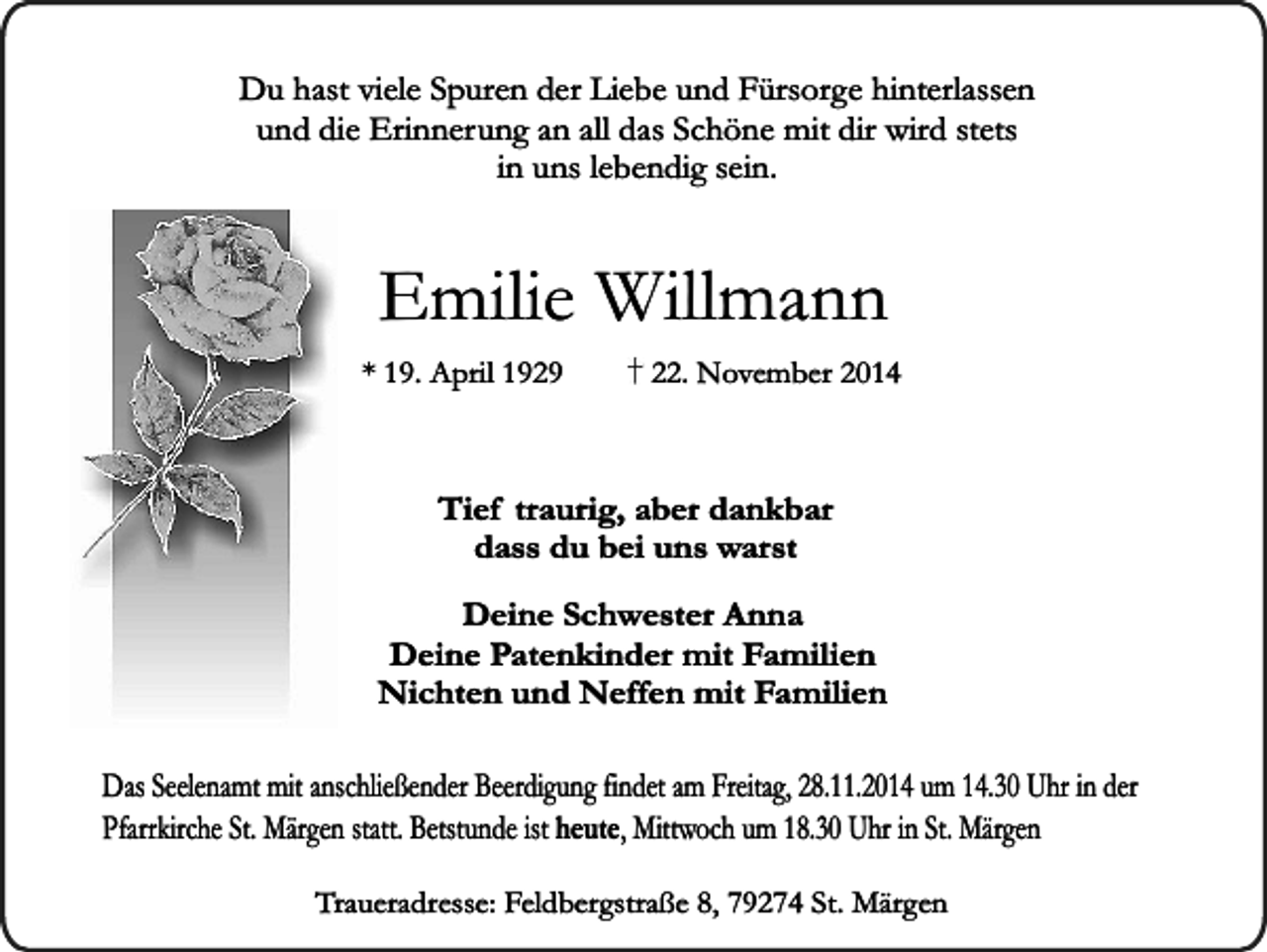 <p>Du hast viele Spuren der Liebe und Fürsorge hinterlassen<br />und die Erinnerung an all das Schöne mit dir wird stets<br />in uns lebendig sein.</p><p>Emilie Willmann</p><p>* 19. April 1929</p><p>22. November 2014</p><p>Tief traurig, aber dankbar<br />dass du bei uns warst<br />Deine Schwester Anna<br />Deine Patenkinder mit Familien<br />Nichten und Neffen mit Familien<br />Das Seelenamt mit anschließender Beerdigung findet am Freitag, 28.11.2014 um 14.30 Uhr in der<br />Pfarrkirche St. Märgen statt. Betstunde ist heute, Mittwoch um 18.30 Uhr in St. Märgen<br />Traueradresse: Feldbergstraße 8, 79274 St. Märgen</p>